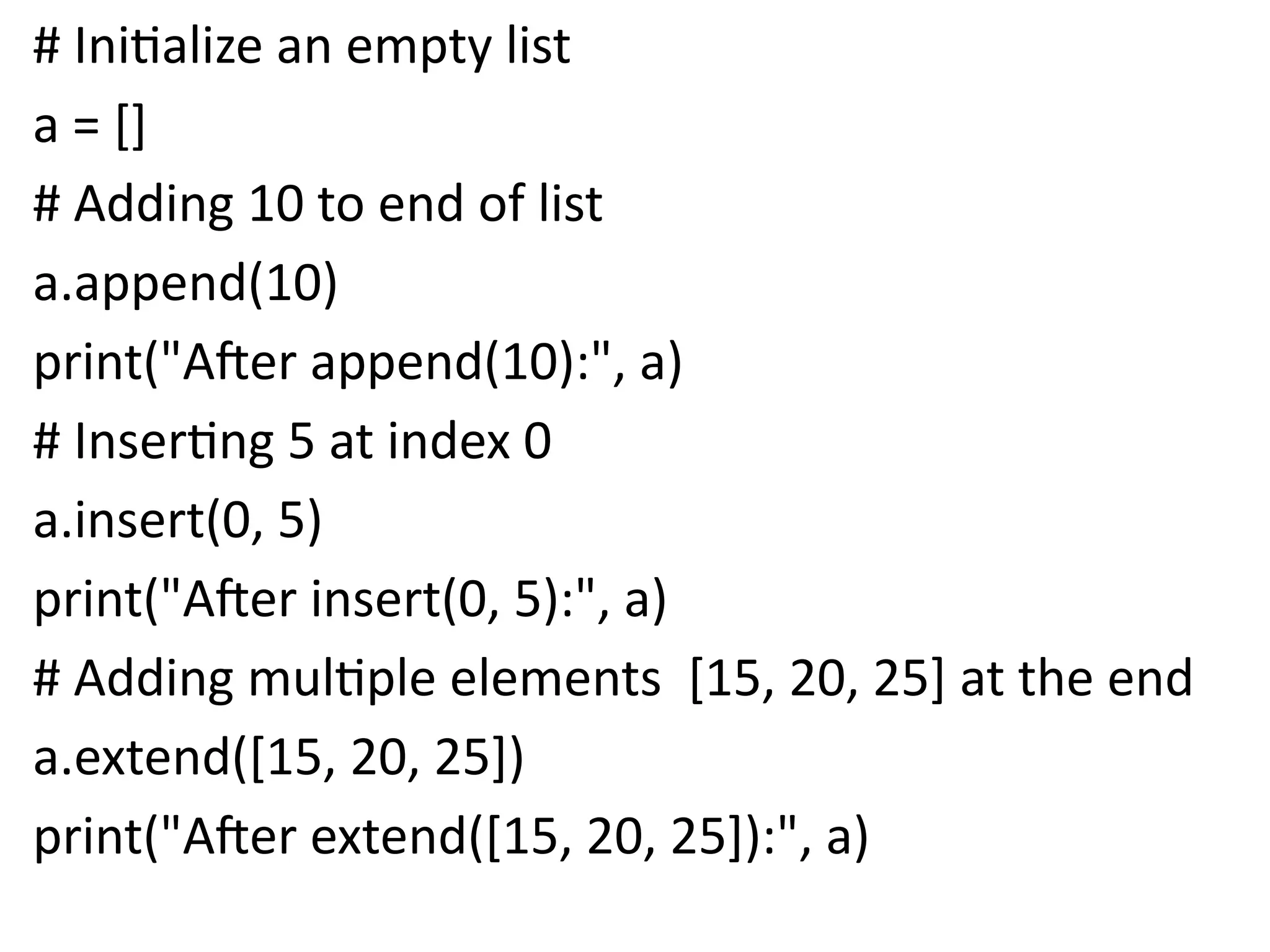 # Initialize an empty list
a = []
# Adding 10 to end of list
a.append(10)
print("After append(10):", a)
# Inserting 5 at index 0
a.insert(0, 5)
print("After insert(0, 5):", a)
# Adding multiple elements [15, 20, 25] at the end
a.extend([15, 20, 25])
print("After extend([15, 20, 25]):", a)
 