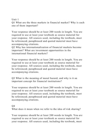 Unit 1
Q1 What are the three markets in financial market? Why is each
one of them important?
Your response should be at least 200 words in length. You are
required to use at least your textbook as source material for
your response. All sources used, including the textbook, must
be referenced; paraphrased and quoted material must have
accompanying citations.
Q2 Why has internationalization of financial markets become
important? What are investment opportunities in the
international financial markets?
Your response should be at least 200 words in length. You are
required to use at least your textbook as source material for
your response. All sources used, including the textbook, must
be referenced; paraphrased and quoted material must have
accompanying citations.
Q3 What is the meaning of moral hazard, and why is it an
important concept for financial institutions?
Your response should be at least 200 words in length. You are
required to use at least your textbook as source material for
your response. All sources used, including the textbook, must
be referenced; paraphrased and quoted material must have
accompanying citations.
Q4
What does it mean when we refer to the idea of risk sharing?
Your response should be at least 200 words in length. You are
required to use at least your textbook as source material for
your response. All sources used, including the textbook, must
 