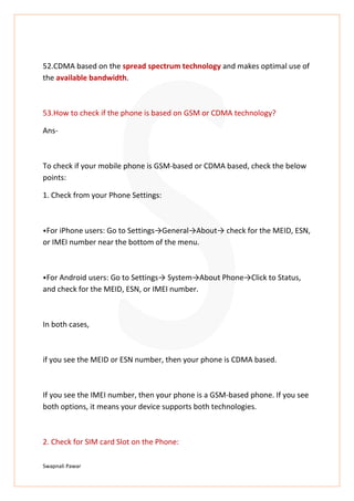 Swapnali Pawar
52.CDMA based on the spread spectrum technology and makes optimal use of
the available bandwidth.
53.How to check if the phone is based on GSM or CDMA technology?
Ans-
To check if your mobile phone is GSM-based or CDMA based, check the below
points:
1. Check from your Phone Settings:
⦁For iPhone users: Go to Settings→General→About→ check for the MEID, ESN,
or IMEI number near the bottom of the menu.
⦁For Android users: Go to Settings→ System→About Phone→Click to Status,
and check for the MEID, ESN, or IMEI number.
In both cases,
if you see the MEID or ESN number, then your phone is CDMA based.
If you see the IMEI number, then your phone is a GSM-based phone. If you see
both options, it means your device supports both technologies.
2. Check for SIM card Slot on the Phone:
 