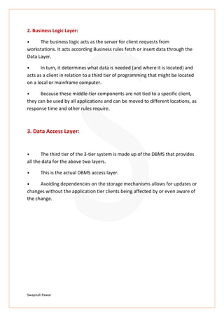 Swapnali Pawar
2. Business Logic Layer:
⦁ The business logic acts as the server for client requests from
workstations. It acts according Business rules fetch or insert data through the
Data Layer.
⦁ In turn, it determines what data is needed (and where it is located) and
acts as a client in relation to a third tier of programming that might be located
on a local or mainframe computer.
⦁ Because these middle-tier components are not tied to a specific client,
they can be used by all applications and can be moved to different locations, as
response time and other rules require.
3. Data Access Layer:
⦁ The third tier of the 3-tier system is made up of the DBMS that provides
all the data for the above two layers.
⦁ This is the actual DBMS access layer.
⦁ Avoiding dependencies on the storage mechanisms allows for updates or
changes without the application tier clients being affected by or even aware of
the change.
 