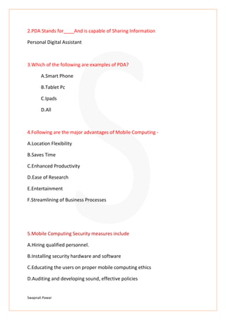 Swapnali Pawar
2.PDA Stands for____And is capable of Sharing Information
Personal Digital Assistant
3.Which of the following are examples of PDA?
A.Smart Phone
B.Tablet Pc
C.Ipads
D.All
4.Following are the major advantages of Mobile Computing -
A.Location Flexibility
B.Saves Time
C.Enhanced Productivity
D.Ease of Research
E.Entertainment
F.Streamlining of Business Processes
5.Mobile Computing Security measures include
A.Hiring qualified personnel.
B.Installing security hardware and software
C.Educating the users on proper mobile computing ethics
D.Auditing and developing sound, effective policies
 