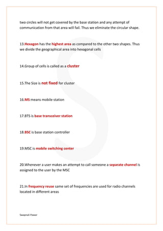 Swapnali Pawar
two circles will not get covered by the base station and any attempt of
communication from that area will fail. Thus we eliminate the circular shape.
13.Hexagon has the highest area as compared to the other two shapes. Thus
we divide the geographical area into hexagonal cells
14.Group of cells is called as a cluster
15.The Size is not fixed for cluster
16.MS means mobile station
17.BTS is base transceiver station
18.BSC is base station controller
19.MSC is mobile switching center
20.Whenever a user makes an attempt to call someone a separate channel is
assigned to the user by the MSC
21.In frequency reuse same set of frequencies are used for radio channels
located in different areas
 