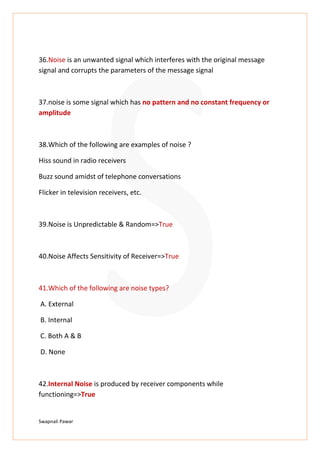 Swapnali Pawar
36.Noise is an unwanted signal which interferes with the original message
signal and corrupts the parameters of the message signal
37.noise is some signal which has no pattern and no constant frequency or
amplitude
38.Which of the following are examples of noise ?
Hiss sound in radio receivers
Buzz sound amidst of telephone conversations
Flicker in television receivers, etc.
39.Noise is Unpredictable & Random=>True
40.Noise Affects Sensitivity of Receiver=>True
41.Which of the following are noise types?
A. External
B. Internal
C. Both A & B
D. None
42.Internal Noise is produced by receiver components while
functioning=>True
 