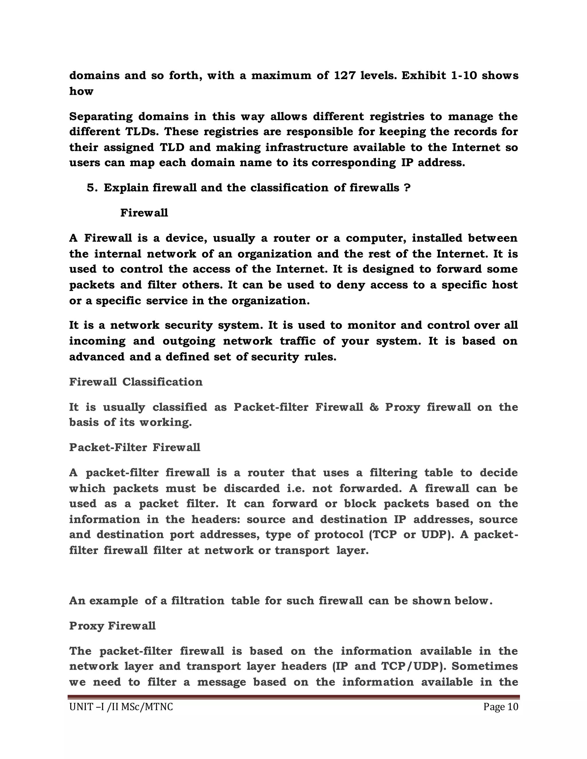 UNIT –I /II MSc/MTNC Page 10
domains and so forth, with a maximum of 127 levels. Exhibit 1-10 shows
how
Separating domains in this way allows different registries to manage the
different TLDs. These registries are responsible for keeping the records for
their assigned TLD and making infrastructure available to the Internet so
users can map each domain name to its corresponding IP address.
5. Explain firewall and the classification of firewalls ?
Firewall
A Firewall is a device, usually a router or a computer, installed between
the internal network of an organization and the rest of the Internet. It is
used to control the access of the Internet. It is designed to forward some
packets and filter others. It can be used to deny access to a specific host
or a specific service in the organization.
It is a network security system. It is used to monitor and control over all
incoming and outgoing network traffic of your system. It is based on
advanced and a defined set of security rules.
Firewall Classification
It is usually classified as Packet-filter Firewall & Proxy firewall on the
basis of its working.
Packet-Filter Firewall
A packet-filter firewall is a router that uses a filtering table to decide
which packets must be discarded i.e. not forwarded. A firewall can be
used as a packet filter. It can forward or block packets based on the
information in the headers: source and destination IP addresses, source
and destination port addresses, type of protocol (TCP or UDP). A packet-
filter firewall filter at network or transport layer.
An example of a filtration table for such firewall can be shown below.
Proxy Firewall
The packet-filter firewall is based on the information available in the
network layer and transport layer headers (IP and TCP/UDP). Sometimes
we need to filter a message based on the information available in the
 