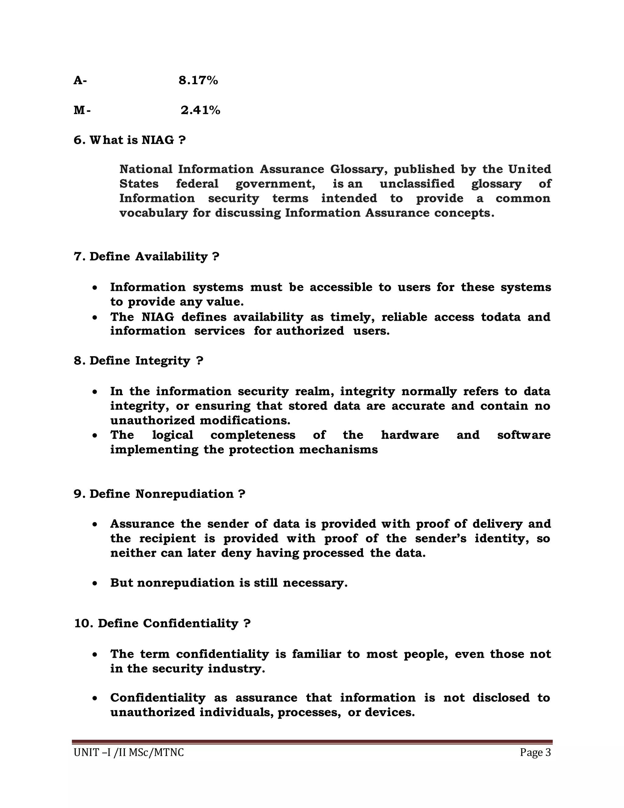 UNIT –I /II MSc/MTNC Page 3
A- 8.17%
M- 2.41%
6. What is NIAG ?
National Information Assurance Glossary, published by the United
States federal government, is an unclassified glossary of
Information security terms intended to provide a common
vocabulary for discussing Information Assurance concepts.
7. Define Availability ?
 Information systems must be accessible to users for these systems
to provide any value.
 The NIAG defines availability as timely, reliable access todata and
information services for authorized users.
8. Define Integrity ?
 In the information security realm, integrity normally refers to data
integrity, or ensuring that stored data are accurate and contain no
unauthorized modifications.
 The logical completeness of the hardware and software
implementing the protection mechanisms
9. Define Nonrepudiation ?
 Assurance the sender of data is provided with proof of delivery and
the recipient is provided with proof of the sender’s identity, so
neither can later deny having processed the data.
 But nonrepudiation is still necessary.
10. Define Confidentiality ?
 The term confidentiality is familiar to most people, even those not
in the security industry.
 Confidentiality as assurance that information is not disclosed to
unauthorized individuals, processes, or devices.
 