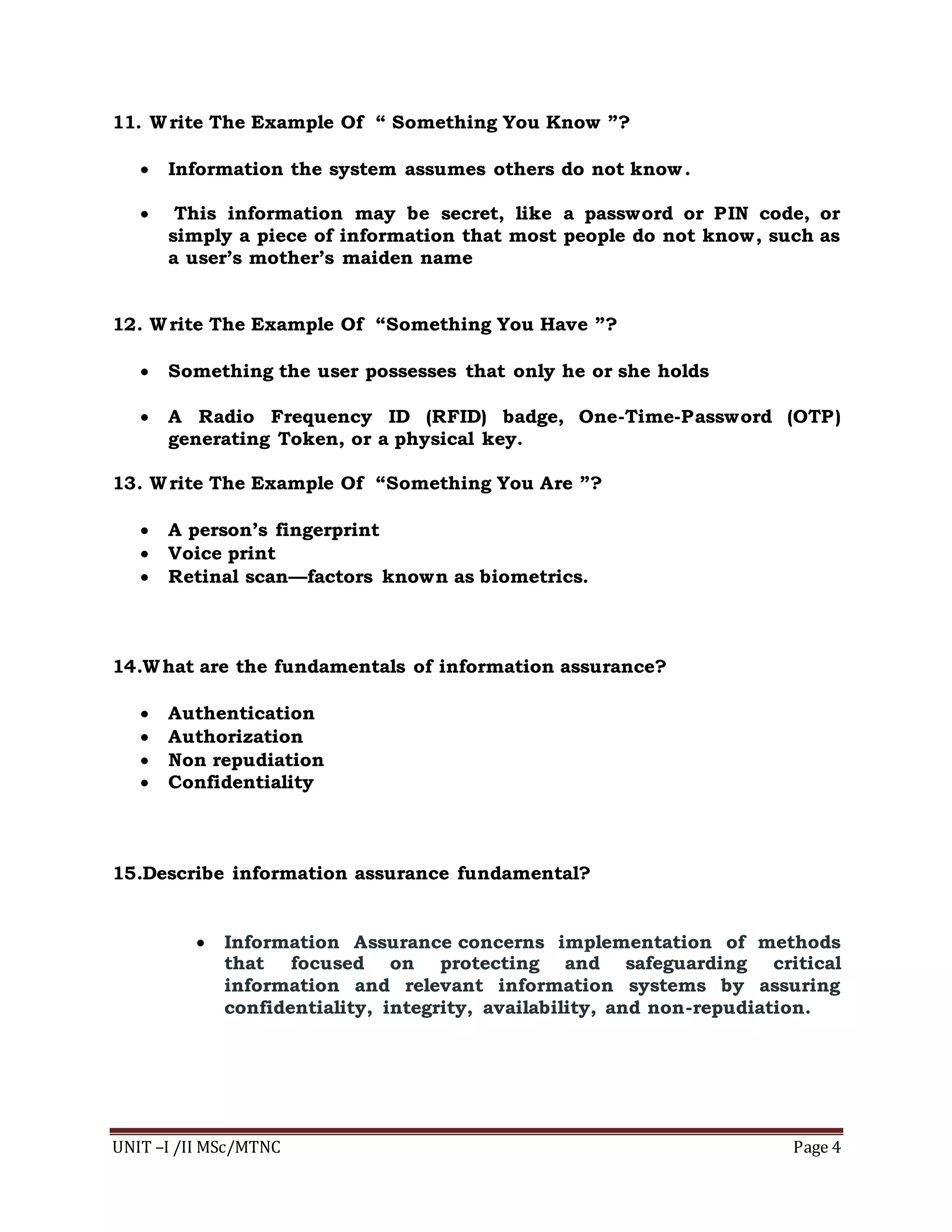 UNIT –I /II MSc/MTNC Page 4
11. Write The Example Of “ Something You Know ”?
 Information the system assumes others do not know.
 This information may be secret, like a password or PIN code, or
simply a piece of information that most people do not know, such as
a user’s mother’s maiden name
12. Write The Example Of “Something You Have ”?
 Something the user possesses that only he or she holds
 A Radio Frequency ID (RFID) badge, One-Time-Password (OTP)
generating Token, or a physical key.
13. Write The Example Of “Something You Are ”?
 A person’s fingerprint
 Voice print
 Retinal scan—factors known as biometrics.
14.What are the fundamentals of information assurance?
 Authentication
 Authorization
 Non repudiation
 Confidentiality
15.Describe information assurance fundamental?
 Information Assurance concerns implementation of methods
that focused on protecting and safeguarding critical
information and relevant information systems by assuring
confidentiality, integrity, availability, and non-repudiation.
 