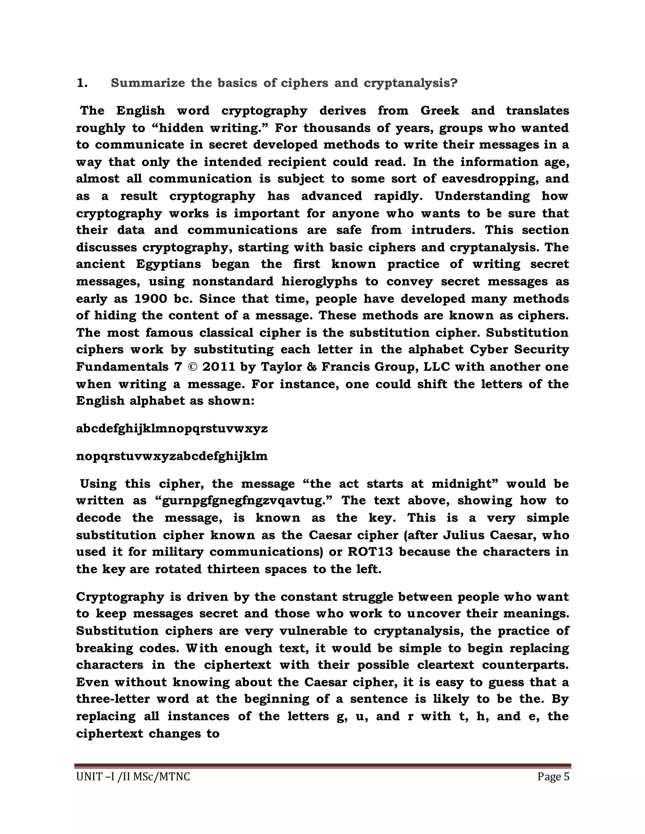 UNIT –I /II MSc/MTNC Page 5
1. Summarize the basics of ciphers and cryptanalysis?
The English word cryptography derives from Greek and translates
roughly to “hidden writing.” For thousands of years, groups who wanted
to communicate in secret developed methods to write their messages in a
way that only the intended recipient could read. In the information age,
almost all communication is subject to some sort of eavesdropping, and
as a result cryptography has advanced rapidly. Understanding how
cryptography works is important for anyone who wants to be sure that
their data and communications are safe from intruders. This section
discusses cryptography, starting with basic ciphers and cryptanalysis. The
ancient Egyptians began the first known practice of writing secret
messages, using nonstandard hieroglyphs to convey secret messages as
early as 1900 bc. Since that time, people have developed many methods
of hiding the content of a message. These methods are known as ciphers.
The most famous classical cipher is the substitution cipher. Substitution
ciphers work by substituting each letter in the alphabet Cyber Security
Fundamentals 7 © 2011 by Taylor & Francis Group, LLC with another one
when writing a message. For instance, one could shift the letters of the
English alphabet as shown:
abcdefghijklmnopqrstuvwxyz
nopqrstuvwxyzabcdefghijklm
Using this cipher, the message “the act starts at midnight” would be
written as “gurnpgfgnegfngzvqavtug.” The text above, showing how to
decode the message, is known as the key. This is a very simple
substitution cipher known as the Caesar cipher (after Julius Caesar, who
used it for military communications) or ROT13 because the characters in
the key are rotated thirteen spaces to the left.
Cryptography is driven by the constant struggle between people who want
to keep messages secret and those who work to uncover their meanings.
Substitution ciphers are very vulnerable to cryptanalysis, the practice of
breaking codes. With enough text, it would be simple to begin replacing
characters in the ciphertext with their possible cleartext counterparts.
Even without knowing about the Caesar cipher, it is easy to guess that a
three-letter word at the beginning of a sentence is likely to be the. By
replacing all instances of the letters g, u, and r with t, h, and e, the
ciphertext changes to
 