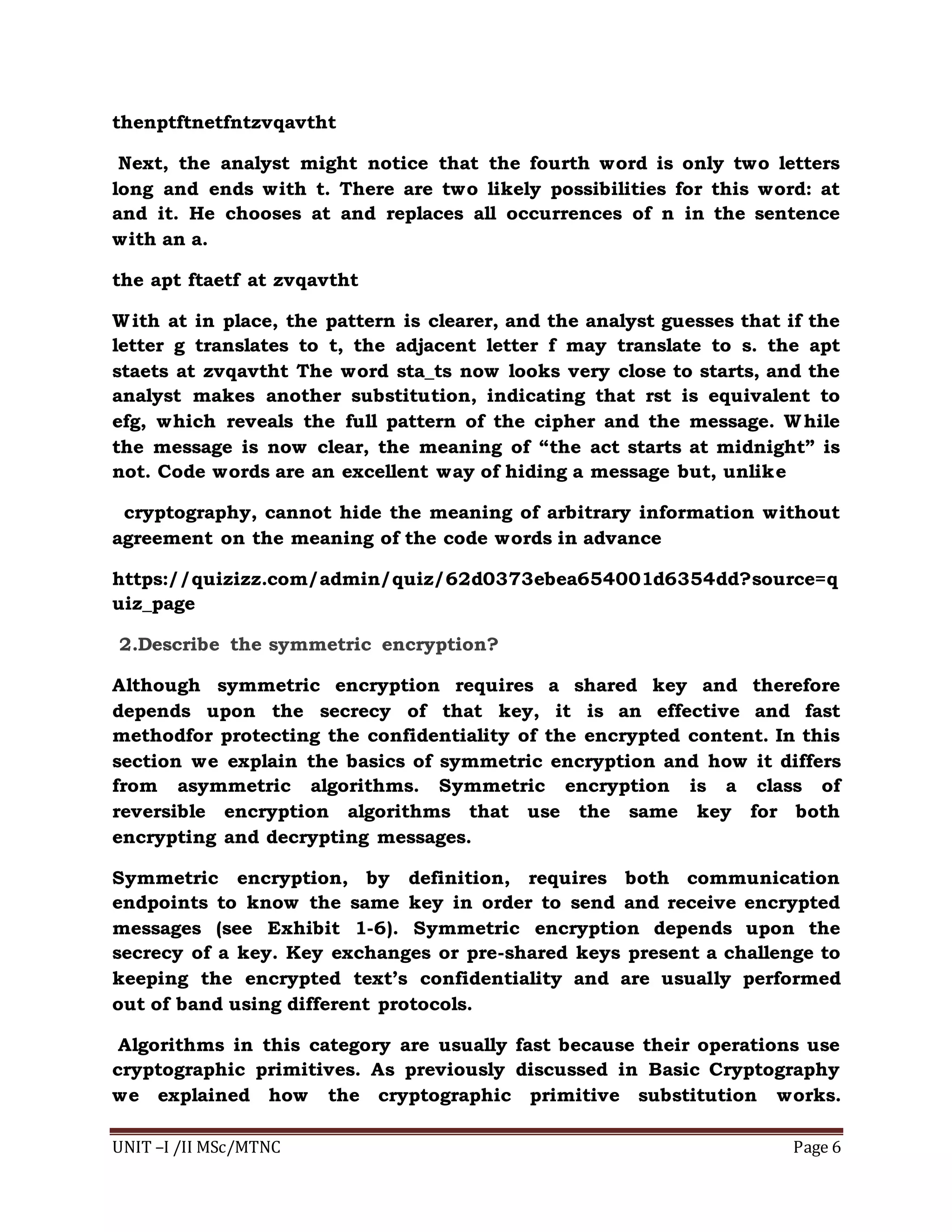 UNIT –I /II MSc/MTNC Page 6
thenptftnetfntzvqavtht
Next, the analyst might notice that the fourth word is only two letters
long and ends with t. There are two likely possibilities for this word: at
and it. He chooses at and replaces all occurrences of n in the sentence
with an a.
the apt ftaetf at zvqavtht
With at in place, the pattern is clearer, and the analyst guesses that if the
letter g translates to t, the adjacent letter f may translate to s. the apt
staets at zvqavtht The word sta_ts now looks very close to starts, and the
analyst makes another substitution, indicating that rst is equivalent to
efg, which reveals the full pattern of the cipher and the message. While
the message is now clear, the meaning of “the act starts at midnight” is
not. Code words are an excellent way of hiding a message but, unlike
cryptography, cannot hide the meaning of arbitrary information without
agreement on the meaning of the code words in advance
https://quizizz.com/admin/quiz/62d0373ebea654001d6354dd?source=q
uiz_page
2.Describe the symmetric encryption?
Although symmetric encryption requires a shared key and therefore
depends upon the secrecy of that key, it is an effective and fast
methodfor protecting the confidentiality of the encrypted content. In this
section we explain the basics of symmetric encryption and how it differs
from asymmetric algorithms. Symmetric encryption is a class of
reversible encryption algorithms that use the same key for both
encrypting and decrypting messages.
Symmetric encryption, by definition, requires both communication
endpoints to know the same key in order to send and receive encrypted
messages (see Exhibit 1-6). Symmetric encryption depends upon the
secrecy of a key. Key exchanges or pre-shared keys present a challenge to
keeping the encrypted text’s confidentiality and are usually performed
out of band using different protocols.
Algorithms in this category are usually fast because their operations use
cryptographic primitives. As previously discussed in Basic Cryptography
we explained how the cryptographic primitive substitution works.
 