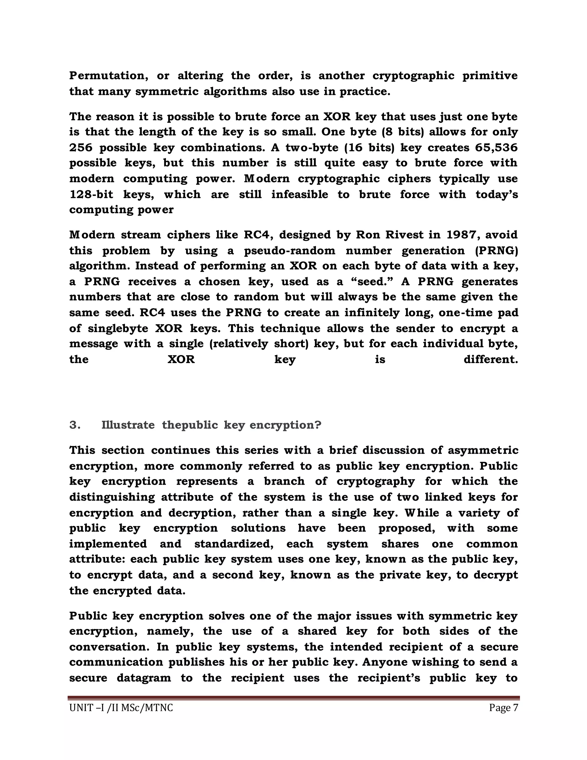 UNIT –I /II MSc/MTNC Page 7
Permutation, or altering the order, is another cryptographic primitive
that many symmetric algorithms also use in practice.
The reason it is possible to brute force an XOR key that uses just one byte
is that the length of the key is so small. One byte (8 bits) allows for only
256 possible key combinations. A two-byte (16 bits) key creates 65,536
possible keys, but this number is still quite easy to brute force with
modern computing power. Modern cryptographic ciphers typically use
128-bit keys, which are still infeasible to brute force with today’s
computing power
Modern stream ciphers like RC4, designed by Ron Rivest in 1987, avoid
this problem by using a pseudo-random number generation (PRNG)
algorithm. Instead of performing an XOR on each byte of data with a key,
a PRNG receives a chosen key, used as a “seed.” A PRNG generates
numbers that are close to random but will always be the same given the
same seed. RC4 uses the PRNG to create an infinitely long, one-time pad
of singlebyte XOR keys. This technique allows the sender to encrypt a
message with a single (relatively short) key, but for each individual byte,
the XOR key is different.
3. Illustrate thepublic key encryption?
This section continues this series with a brief discussion of asymmetric
encryption, more commonly referred to as public key encryption. Public
key encryption represents a branch of cryptography for which the
distinguishing attribute of the system is the use of two linked keys for
encryption and decryption, rather than a single key. While a variety of
public key encryption solutions have been proposed, with some
implemented and standardized, each system shares one common
attribute: each public key system uses one key, known as the public key,
to encrypt data, and a second key, known as the private key, to decrypt
the encrypted data.
Public key encryption solves one of the major issues with symmetric key
encryption, namely, the use of a shared key for both sides of the
conversation. In public key systems, the intended recipient of a secure
communication publishes his or her public key. Anyone wishing to send a
secure datagram to the recipient uses the recipient’s public key to
 