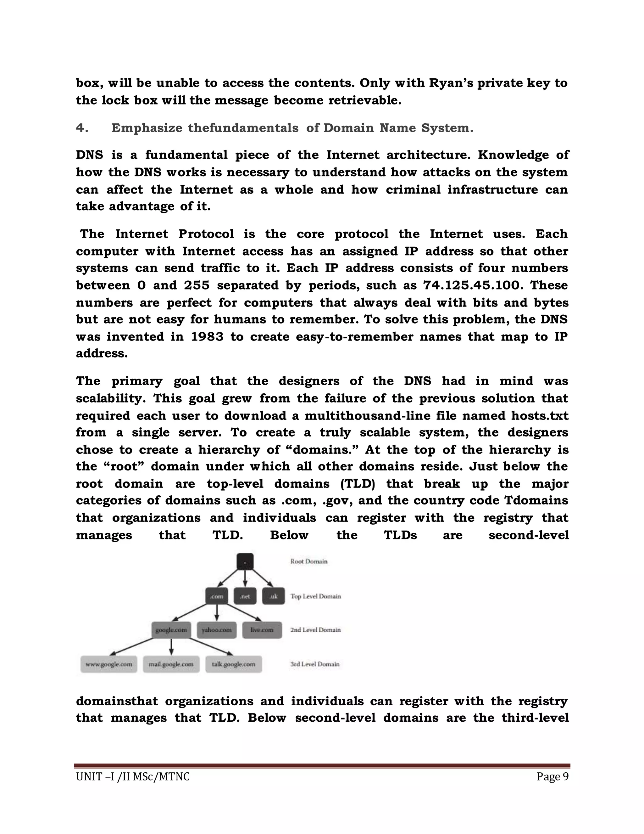 UNIT –I /II MSc/MTNC Page 9
box, will be unable to access the contents. Only with Ryan’s private key to
the lock box will the message become retrievable.
4. Emphasize thefundamentals of Domain Name System.
DNS is a fundamental piece of the Internet architecture. Knowledge of
how the DNS works is necessary to understand how attacks on the system
can affect the Internet as a whole and how criminal infrastructure can
take advantage of it.
The Internet Protocol is the core protocol the Internet uses. Each
computer with Internet access has an assigned IP address so that other
systems can send traffic to it. Each IP address consists of four numbers
between 0 and 255 separated by periods, such as 74.125.45.100. These
numbers are perfect for computers that always deal with bits and bytes
but are not easy for humans to remember. To solve this problem, the DNS
was invented in 1983 to create easy-to-remember names that map to IP
address.
The primary goal that the designers of the DNS had in mind was
scalability. This goal grew from the failure of the previous solution that
required each user to download a multithousand-line file named hosts.txt
from a single server. To create a truly scalable system, the designers
chose to create a hierarchy of “domains.” At the top of the hierarchy is
the “root” domain under which all other domains reside. Just below the
root domain are top-level domains (TLD) that break up the major
categories of domains such as .com, .gov, and the country code Tdomains
that organizations and individuals can register with the registry that
manages that TLD. Below the TLDs are second-level
domainsthat organizations and individuals can register with the registry
that manages that TLD. Below second-level domains are the third-level
 
