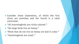  Consider these statements, of which the first
three are premises and the fourth is a valid
conclusion.
 “All hummingbirds are richly colored.”
 “No large birds live on honey.”
 “Birds that do not live on honey are dull in color.”
 “Hummingbirds are small.”
 