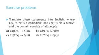 Exercise problems
 Translate these statements into English, where
C(x) is “x is a comedian” and F(x) is “x is funny”
and the domain consists of all people.
a) ∀x(C(x) → F(x)) b) ∀x(C(x) ∧ F(x))
c) ∃x(C(x) → F(x)) d) ∃x(C(x) ∧ F(x))
 