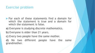 Exercise problem
 For each of these statements find a domain for
which the statement is true and a domain for
which the statement is false.
a) Everyone is studying discrete mathematics.
b) Everyone is older than 21 years.
c) Every two people have the same mother.
d) No two different people have the same
grandmother.
 