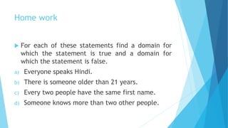 Home work
 For each of these statements find a domain for
which the statement is true and a domain for
which the statement is false.
a) Everyone speaks Hindi.
b) There is someone older than 21 years.
c) Every two people have the same first name.
d) Someone knows more than two other people.
 