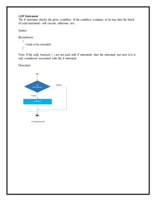 1)IF Statement
The if statement checks the given condition. If the condition evaluates to be true then the block
of code/statements will execute otherwise not.
Syntax:
if(condition)
{
//code to be executed
}
Note: If the curly brackets { } are not used with if statements than the statement just next to it is
only considered associated with the if statement.
Flowchart:
 