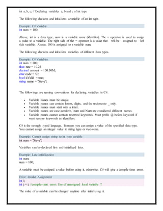 int a, b, c; // Declaring variables a, b and c of int type
The following declares and initializes a variable of an int type.
Example: C# Variable
int num = 100;
Above, int is a data type, num is a variable name (identifier). The = operator is used to assign
a value to a variable. The right side of the = operator is a value that will be assigned to left
side variable. Above, 100 is assigned to a variable num.
The following declares and initializes variables of different data types.
Example: C# Variables
int num = 100;
float rate = 10.2f;
decimal amount = 100.50M;
char code = 'C';
bool isValid = true;
string name = "Steve";
The followings are naming conventions for declaring variables in C#:
 Variable names must be unique.
 Variable names can contain letters, digits, and the underscore _ only.
 Variable names must start with a letter.
 Variable names are case-sensitive, num and Num are considered different names.
 Variable names cannot contain reserved keywords. Must prefix @ before keyword if
want reserve keywords as identifiers.
C# is the strongly typed language. It means you can assign a value of the specified data type.
You cannot assign an integer value to string type or vice-versa.
Example: Cannot assign string to int type variable
int num = "Steve";
Variables can be declared first and initialized later.
Example: Late Initialization
int num;
num = 100;
A variable must be assigned a value before using it, otherwise, C# will give a compile-time error.
Error: Invalid Assignment
The value of a variable can be changed anytime after initializing it.
int i;
int j = i; //compile-time error: Use of unassigned local variable 'i'
 