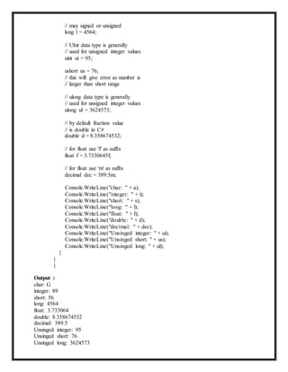 // may signed or unsigned
long l = 4564;
// UInt data type is generally
// used for unsigned integer values
uint ui = 95;
ushort us = 76;
// this will give error as number is
// larger than short range
// ulong data type is generally
// used for unsigned integer values
ulong ul = 3624573;
// by default fraction value
// is double in C#
double d = 8.358674532;
// for float use 'f' as suffix
float f = 3.7330645f;
// for float use 'm' as suffix
decimal dec = 389.5m;
}
}
}
Output :
char: G
integer: 89
short: 56
long: 4564
Console.WriteLine("char: " + a);
Console.WriteLine("integer: " + i);
Console.WriteLine("short: " + s);
Console.WriteLine("long: " + l);
Console.WriteLine("float: " + f);
Console.WriteLine("double: " + d);
Console.WriteLine("decimal: " + dec);
Console.WriteLine("Unsinged integer: " + ui);
Console.WriteLine("Unsinged short: " + us);
Console.WriteLine("Unsinged long: " + ul);
float: 3.733064
double: 8.358674532
decimal: 389.5
Unsinged integer: 95
Unsinged short: 76
Unsinged long: 3624573
 