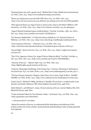 "Boosting bionic eyes with a gentle touch." Medical News Today. MediLexicon International,
n.d. Web. 3 Nov. 2013. <http://www.medicalnewstoday.com/articles
"Bionic eye testing moves into the field."ABC News. N.p., n.d. Web. 3 Nov. 2013.
<http://www.abc.net.au/news/2013-09-18/bionic-eye-testing-moves-into-the-field/4964668>.
"FDA-approved bionic eye Argus II aims to restore some vision in the blind."CBSNews. CBS
Interactive, n.d. Web. 3 Nov. 2013. <http://www.cbsnews.com/8301-204_162-57606354/>.
"Argus II Retinal Prosthesis System Artificial Retina." YouTube. YouTube, 2 Mar. 2011. Web. 1
Dec. 2013. <http://www.youtube.com/watch?v=ZyVjK7sktvw>.
"Eye Diseases: MedlinePlus." U.S National Library of Medicine. U.S. National Library of
Medicine, n.d. Web. 1 Dec. 2013. <http://www.nlm.nih.gov/medlineplus/eyediseases.html>.
"Gross Anatomy of the Eye." – Webvision. N.p., n.d. Web. 1 Dec. 2013.
<http://webvision.med.utah.edu/book/part-i-foundations/gross-anatomy-of-the-ey/>.
"Second Sight." System Overview. N.p., n.d. Web. 1 Dec. 2013. <http://2-sight.eu/en/systemoverview-en>.
"The F.D.A. Approves a Bionic Eye: Argus II Device Helps the Blind." YouTube. YouTube, 14
Feb. 2013. Web. 1 Dec. 2013. <http://www.youtube.com/watch?v=WhYe6REdljw>.
"Anatomy of the eye." - Fight for Sight. N.p., n.d. Web. 1 Dec. 2013.
<http://fightforsight.org.uk/anatomy-of-the-eye>.
"Anatomy, Physiology & Pathology of the Human Eye." Anatomy, Physiology & Pathology of
the Human Eye. N.p., n.d. Web. 28 Nov. 2013. <http://www.tedmontgomery.com/the_eye/>.
"The Eyes (Human Anatomy): Diagram, Optic Nerve, Iris, Cornea, Pupil, & More." WebMD.
WebMD, n.d. Web. 28 Nov. 2013. <http://www.webmd.com/eye-health/picture-of-the-eyes>.
Cassel, Gary H., Michael D. Billig, and Harry G. Randall. The eye book: a complete guide to eye
disorders and health. Baltimore, MD: Johns Hopkins University Press, 1998. Print.
Snell, Richard S., and Michael A. Lemp. Clinical anatomy of the eye. 2nd ed. Malden, MA, USA:
Blackwell Science, 1998. Print.
"Create Animated Videos for Your Business. Easily.." GoAnimate. N.p., n.d. Web. 1 Dec. 2013.
<http://goanimate.com/videomaker>.
--> All sources here are either:
-About the anatomy of the eye, to understand all the descriptions and references of the
product and for me to have a better visual and literal understanding of what is being expressed
and explained.
Or

 