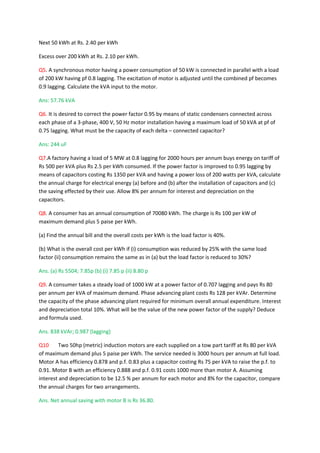 Next 50 kWh at Rs. 2.40 per kWh

Excess over 200 kWh at Rs. 2.10 per kWh.

Q5. A synchronous motor having a power consumption of 50 kW is connected in parallel with a load
of 200 kW having pf 0.8 lagging. The excitation of motor is adjusted until the combined pf becomes
0.9 lagging. Calculate the kVA input to the motor.

Ans: 57.76 kVA

Q6. It is desired to correct the power factor 0.95 by means of static condensers connected across
each phase of a 3-phase, 400 V, 50 Hz motor installation having a maximum load of 50 kVA at pf of
0.75 lagging. What must be the capacity of each delta – connected capacitor?

Ans: 244 uF

Q7.A factory having a load of 5 MW at 0.8 lagging for 2000 hours per annum buys energy on tariff of
Rs 500 per kVA plus Rs 2.5 per kWh consumed. If the power factor is improved to 0.95 lagging by
means of capacitors costing Rs 1350 per kVA and having a power loss of 200 watts per kVA, calculate
the annual charge for electrical energy (a) before and (b) after the installation of capacitors and (c)
the saving effected by their use. Allow 8% per annum for interest and depreciation on the
capacitors.

Q8. A consumer has an annual consumption of 70080 kWh. The charge is Rs 100 per kW of
maximum demand plus 5 paise per kWh.

(a) Find the annual bill and the overall costs per kWh is the load factor is 40%.

(b) What is the overall cost per kWh if (i) consumption was reduced by 25% with the same load
factor (ii) consumption remains the same as in (a) but the load factor is reduced to 30%?

Ans. (a) Rs 5504; 7.85p (b) (i) 7.85 p (ii) 8.80 p

Q9. A consumer takes a steady load of 1000 kW at a power factor of 0.707 lagging and pays Rs 80
per annum per kVA of maximum demand. Phase advancing plant costs Rs 128 per kVAr. Determine
the capacity of the phase advancing plant required for minimum overall annual expenditure. Interest
and depreciation total 10%. What will be the value of the new power factor of the supply? Deduce
and formula used.

Ans. 838 kVAr; 0.987 (lagging)

Q10     Two 50hp (metric) induction motors are each supplied on a tow part tariff at Rs 80 per kVA
of maximum demand plus 5 paise per kWh. The service needed is 3000 hours per annum at full load.
Motor A has efficiency 0.878 and p.f. 0.83 plus a capacitor costing Rs 75 per kVA to raise the p.f. to
0.91. Motor B with an efficiency 0.888 and p.f. 0.91 costs 1000 more than motor A. Assuming
interest and depreciation to be 12.5 % per annum for each motor and 8% for the capacitor, compare
the annual charges for two arrangements.

Ans. Net annual saving with motor B is Rs 36.80.
 