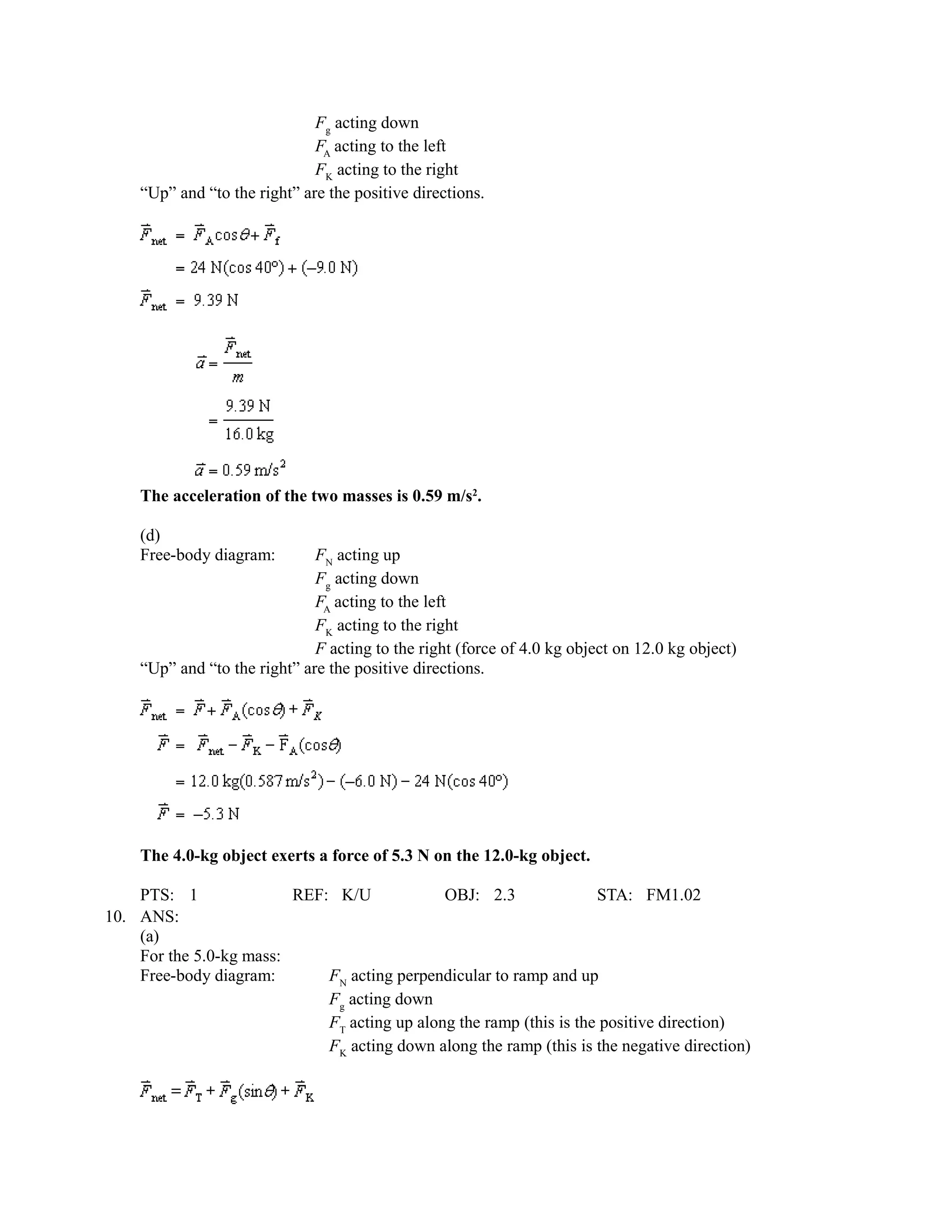 Fg acting down
                              FA acting to the left
                              FK acting to the right
    “Up” and “to the right” are the positive directions.




    The acceleration of the two masses is 0.59 m/s2.

    (d)
    Free-body diagram:        FN acting up
                              Fg acting down
                              FA acting to the left
                              FK acting to the right
                              F acting to the right (force of 4.0 kg object on 12.0 kg object)
    “Up” and “to the right” are the positive directions.




    The 4.0-kg object exerts a force of 5.3 N on the 12.0-kg object.

    PTS: 1               REF: K/U             OBJ: 2.3               STA: FM1.02
10. ANS:
    (a)
    For the 5.0-kg mass:
    Free-body diagram:       FN acting perpendicular to ramp and up
                             Fg acting down
                             FT acting up along the ramp (this is the positive direction)
                             FK acting down along the ramp (this is the negative direction)
 