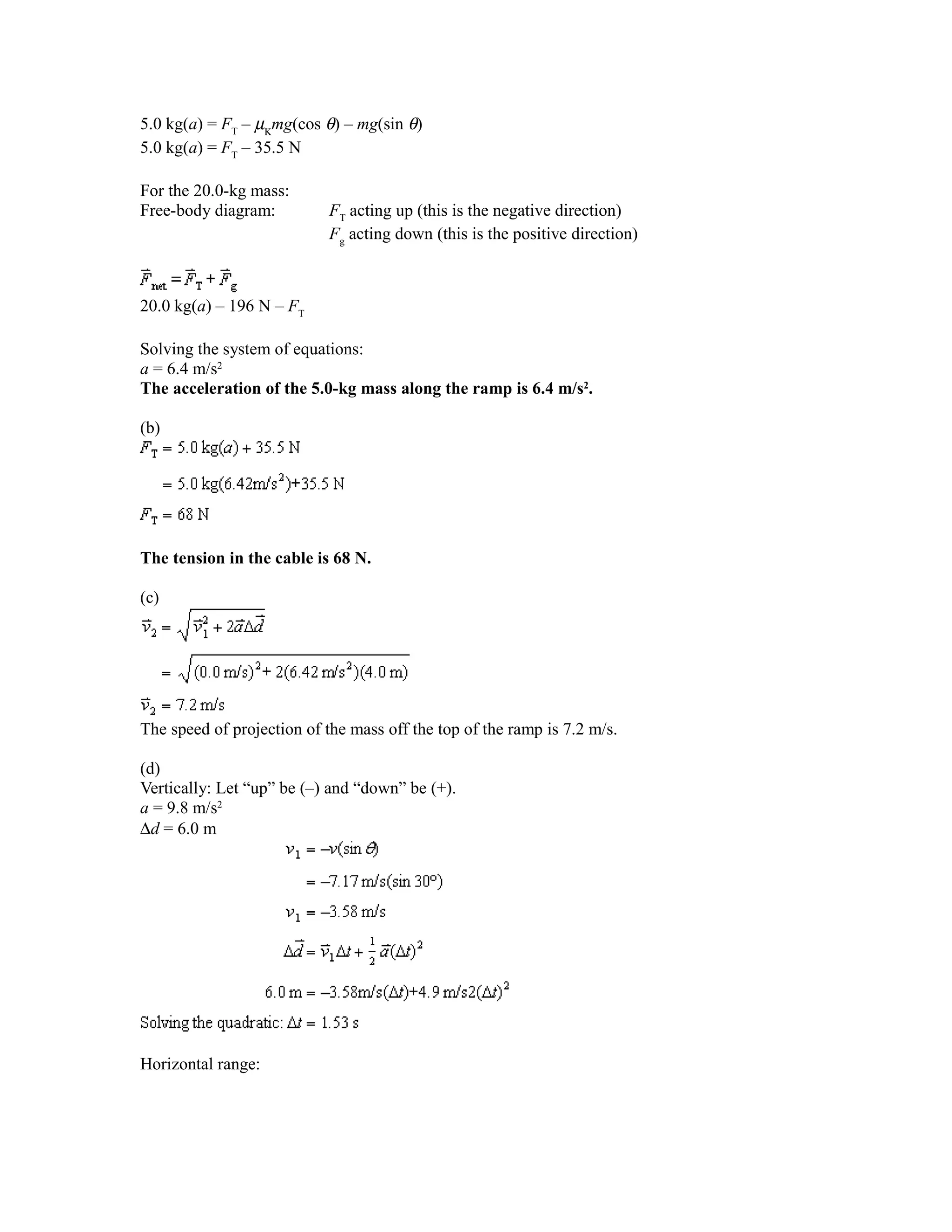 5.0 kg(a) = FT – µΚmg(cos θ) – mg(sin θ)
5.0 kg(a) = FT – 35.5 N

For the 20.0-kg mass:
Free-body diagram:          FT acting up (this is the negative direction)
                            Fg acting down (this is the positive direction)



20.0 kg(a) – 196 N – FT

Solving the system of equations:
a = 6.4 m/s2
The acceleration of the 5.0-kg mass along the ramp is 6.4 m/s2.

(b)




The tension in the cable is 68 N.

(c)




The speed of projection of the mass off the top of the ramp is 7.2 m/s.

(d)
Vertically: Let “up” be (–) and “down” be (+).
a = 9.8 m/s2
∆d = 6.0 m




Horizontal range:
 