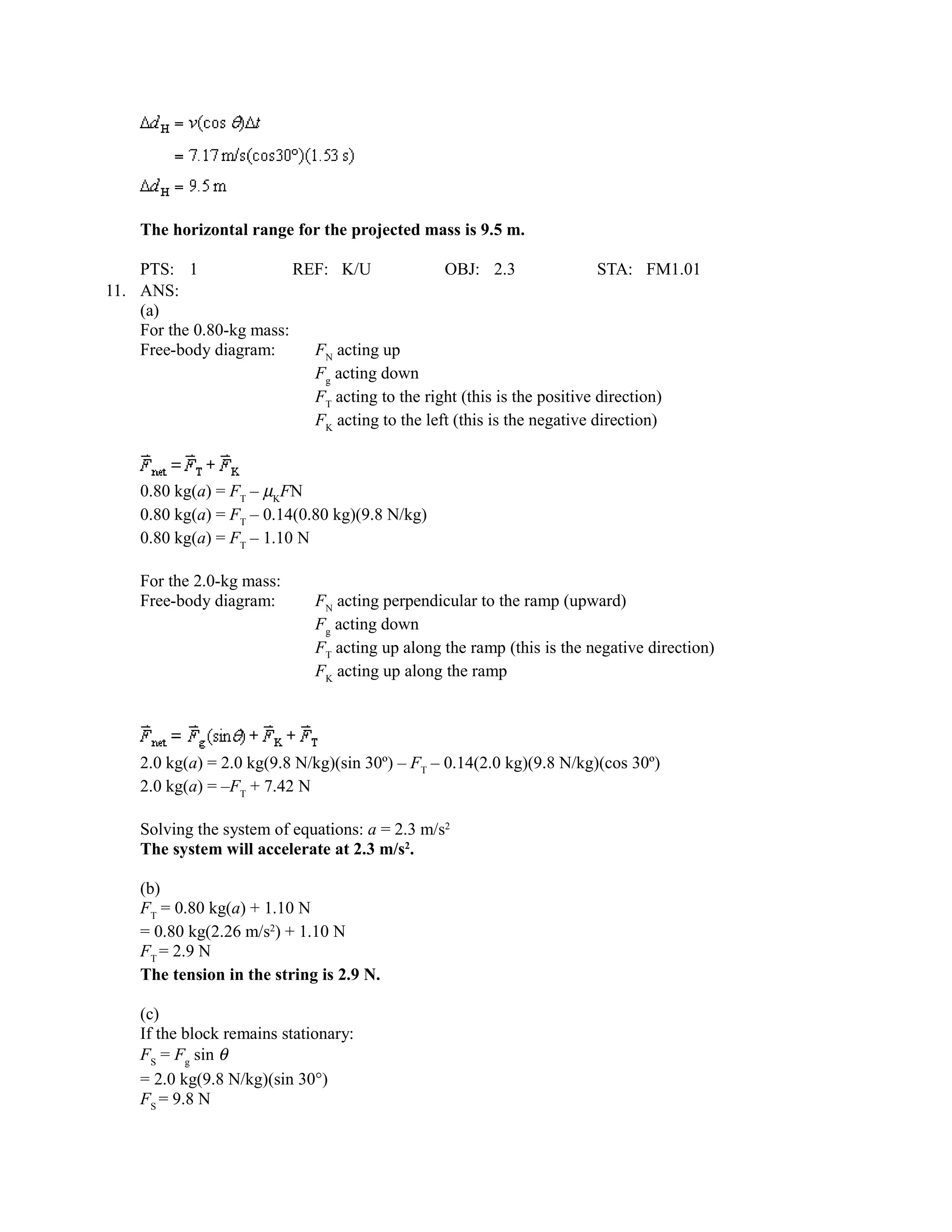 The horizontal range for the projected mass is 9.5 m.

    PTS: 1                REF: K/U              OBJ: 2.3                 STA: FM1.01
11. ANS:
    (a)
    For the 0.80-kg mass:
    Free-body diagram:      FN acting up
                            Fg acting down
                            FT acting to the right (this is the positive direction)
                            FK acting to the left (this is the negative direction)



    0.80 kg(a) = FT – µKFN
    0.80 kg(a) = FT – 0.14(0.80 kg)(9.8 N/kg)
    0.80 kg(a) = FT – 1.10 N

    For the 2.0-kg mass:
    Free-body diagram:        FN acting perpendicular to the ramp (upward)
                              Fg acting down
                              FT acting up along the ramp (this is the negative direction)
                              FK acting up along the ramp




    2.0 kg(a) = 2.0 kg(9.8 N/kg)(sin 30º) – FT – 0.14(2.0 kg)(9.8 N/kg)(cos 30º)
    2.0 kg(a) = –FT + 7.42 N

    Solving the system of equations: a = 2.3 m/s2
    The system will accelerate at 2.3 m/s2.

    (b)
    FT = 0.80 kg(a) + 1.10 N
    = 0.80 kg(2.26 m/s2) + 1.10 N
    FT = 2.9 N
    The tension in the string is 2.9 N.

    (c)
    If the block remains stationary:
    FS = Fg sin θ
    = 2.0 kg(9.8 N/kg)(sin 30°)
    FS = 9.8 N
 