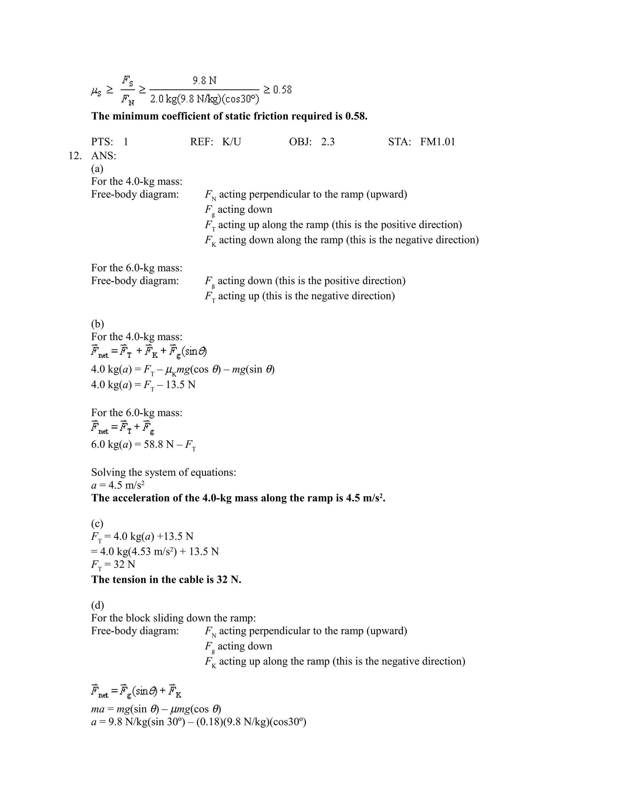 The minimum coefficient of static friction required is 0.58.

    PTS: 1               REF: K/U             OBJ: 2.3               STA: FM1.01
12. ANS:
    (a)
    For the 4.0-kg mass:
    Free-body diagram:     FN acting perpendicular to the ramp (upward)
                           Fg acting down
                           FT acting up along the ramp (this is the positive direction)
                           FK acting down along the ramp (this is the negative direction)

    For the 6.0-kg mass:
    Free-body diagram:        Fg acting down (this is the positive direction)
                              FT acting up (this is the negative direction)

    (b)
    For the 4.0-kg mass:

    4.0 kg(a) = FT – µΚmg(cos θ) – mg(sin θ)
    4.0 kg(a) = FT – 13.5 N

    For the 6.0-kg mass:

    6.0 kg(a) = 58.8 N – FT

    Solving the system of equations:
    a = 4.5 m/s2
    The acceleration of the 4.0-kg mass along the ramp is 4.5 m/s2.

    (c)
    FT = 4.0 kg(a) +13.5 N
    = 4.0 kg(4.53 m/s2) + 13.5 N
    FT = 32 N
    The tension in the cable is 32 N.

    (d)
    For the block sliding down the ramp:
    Free-body diagram:       FN acting perpendicular to the ramp (upward)
                             Fg acting down
                             FK acting up along the ramp (this is the negative direction)



    ma = mg(sin θ) – µmg(cos θ)
    a = 9.8 N/kg(sin 30º) – (0.18)(9.8 N/kg)(cos30º)
 