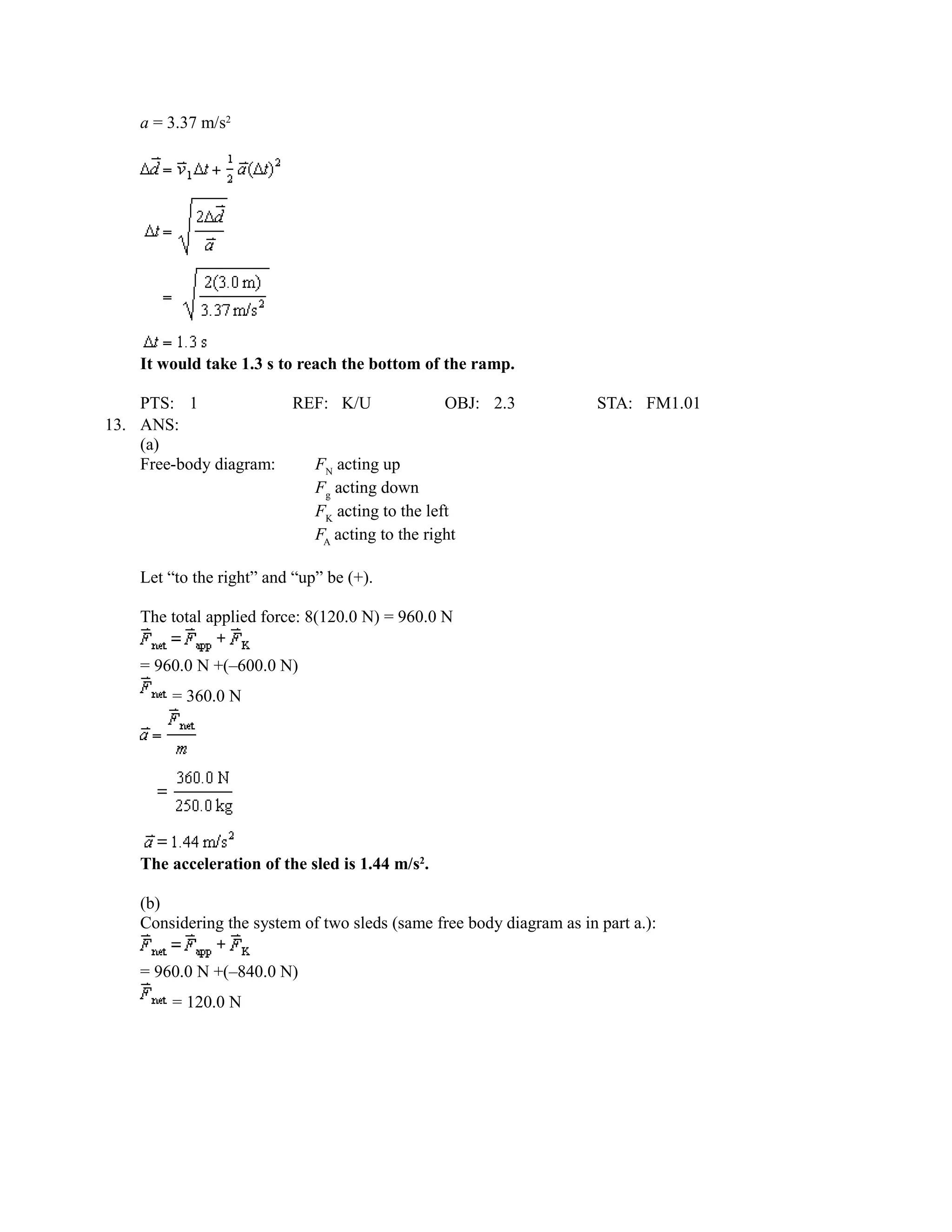 a = 3.37 m/s2




    It would take 1.3 s to reach the bottom of the ramp.

    PTS: 1             REF: K/U              OBJ: 2.3                 STA: FM1.01
13. ANS:
    (a)
    Free-body diagram:   FN acting up
                         Fg acting down
                         FK acting to the left
                         FA acting to the right

    Let “to the right” and “up” be (+).

    The total applied force: 8(120.0 N) = 960.0 N

    = 960.0 N +(–600.0 N)
        = 360.0 N




    The acceleration of the sled is 1.44 m/s2.

    (b)
    Considering the system of two sleds (same free body diagram as in part a.):

    = 960.0 N +(–840.0 N)
        = 120.0 N
 