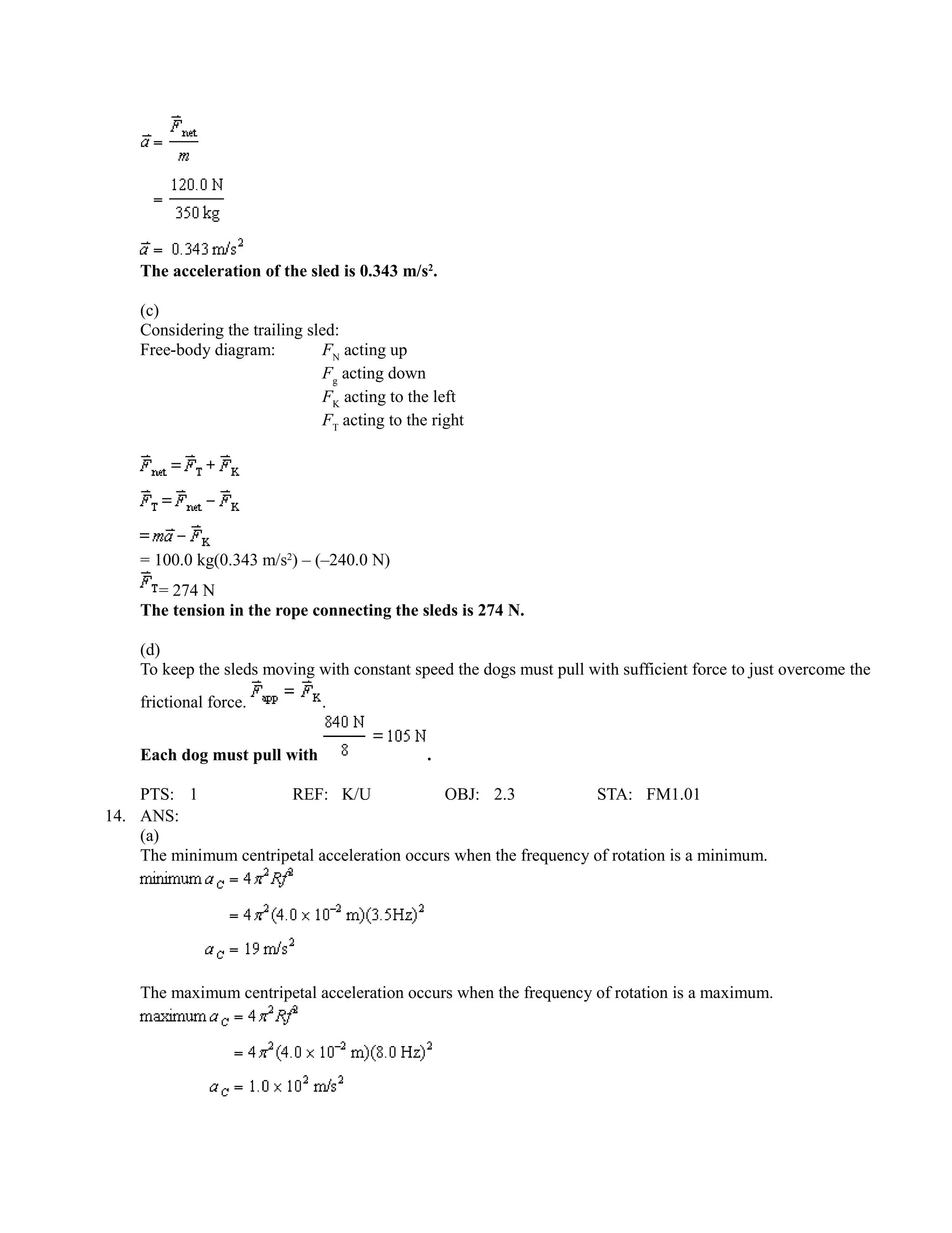 The acceleration of the sled is 0.343 m/s2.

    (c)
    Considering the trailing sled:
    Free-body diagram:         FN acting up
                               Fg acting down
                               FK acting to the left
                               FT acting to the right




    = 100.0 kg(0.343 m/s2) – (–240.0 N)
      = 274 N
    The tension in the rope connecting the sleds is 274 N.

    (d)
    To keep the sleds moving with constant speed the dogs must pull with sufficient force to just overcome the
    frictional force.          .


    Each dog must pull with                    .

    PTS: 1             REF: K/U               OBJ: 2.3             STA: FM1.01
14. ANS:
    (a)
    The minimum centripetal acceleration occurs when the frequency of rotation is a minimum.




    The maximum centripetal acceleration occurs when the frequency of rotation is a maximum.
 