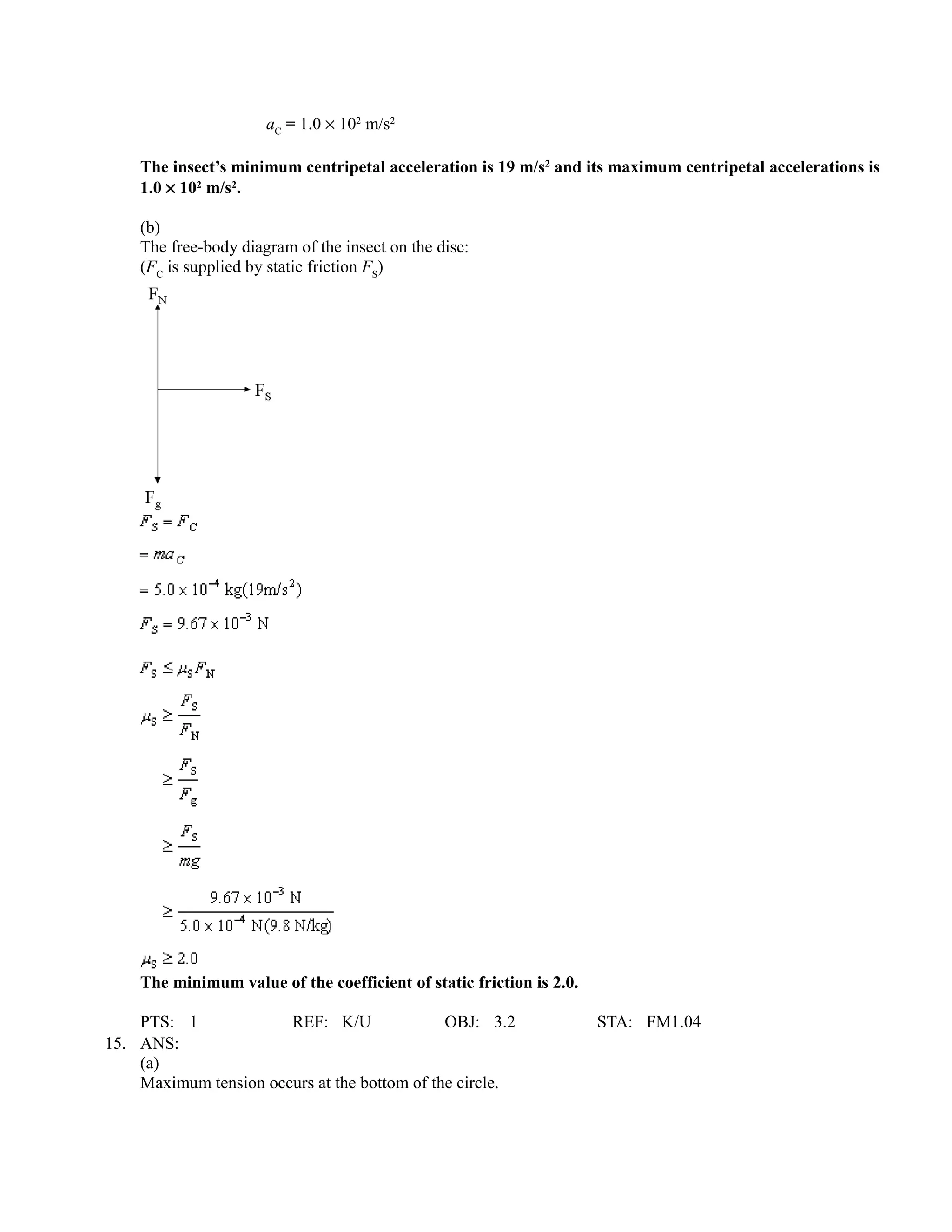 aC = 1.0 × 102 m/s2

    The insect’s minimum centripetal acceleration is 19 m/s2 and its maximum centripetal accelerations is
    1.0 × 102 m/s2.

    (b)
    The free-body diagram of the insect on the disc:
    (FC is supplied by static friction FS)




    The minimum value of the coefficient of static friction is 2.0.

    PTS: 1             REF: K/U               OBJ: 3.2                STA: FM1.04
15. ANS:
    (a)
    Maximum tension occurs at the bottom of the circle.
 