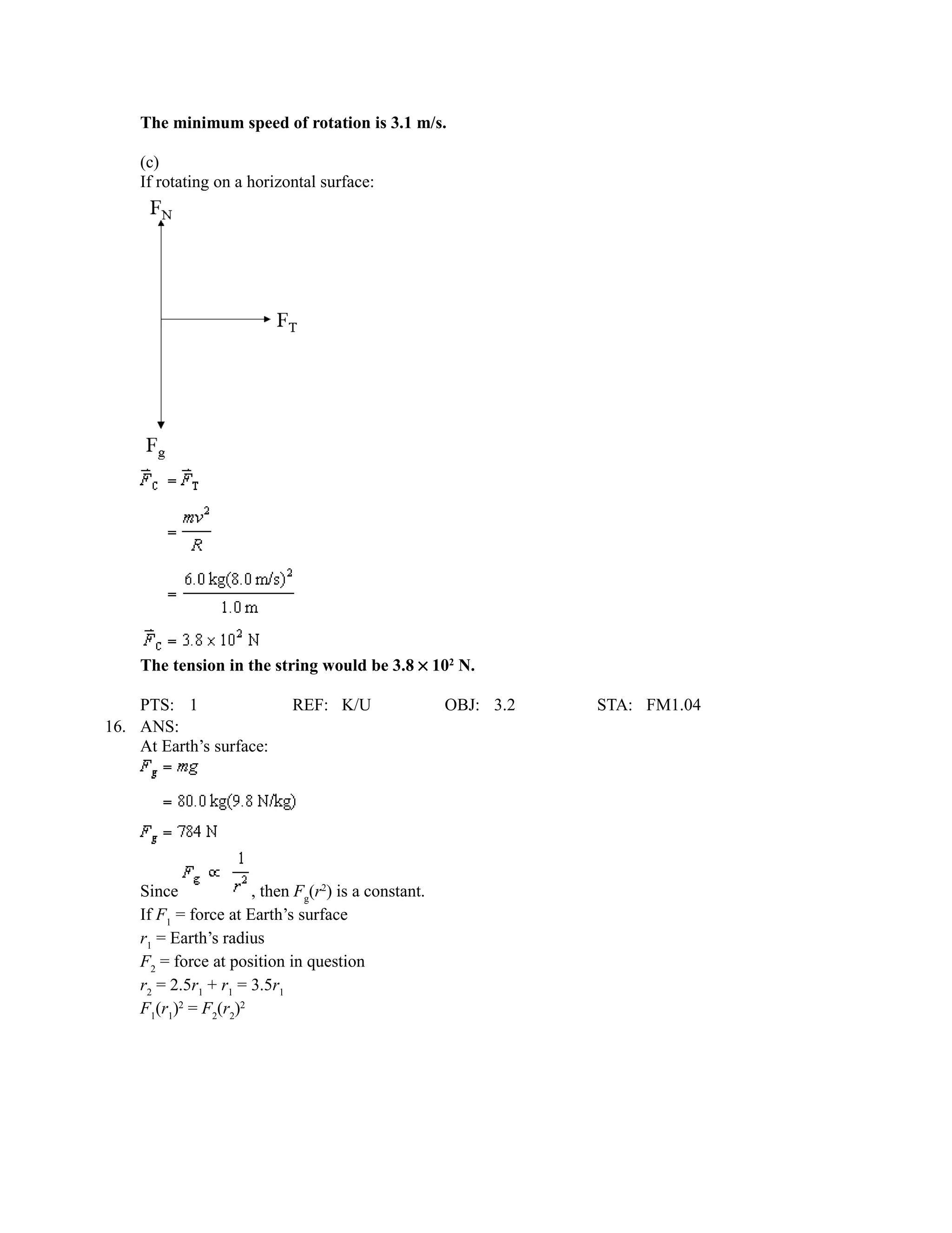 The minimum speed of rotation is 3.1 m/s.

    (c)
    If rotating on a horizontal surface:




    The tension in the string would be 3.8 × 102 N.

    PTS: 1                  REF: K/U                 OBJ: 3.2   STA: FM1.04
16. ANS:
    At Earth’s surface:




    Since             , then Fg(r2) is a constant.
    If F1 = force at Earth’s surface
    r1 = Earth’s radius
    F2 = force at position in question
    r2 = 2.5r1 + r1 = 3.5r1
    F1(r1)2 = F2(r2)2
 