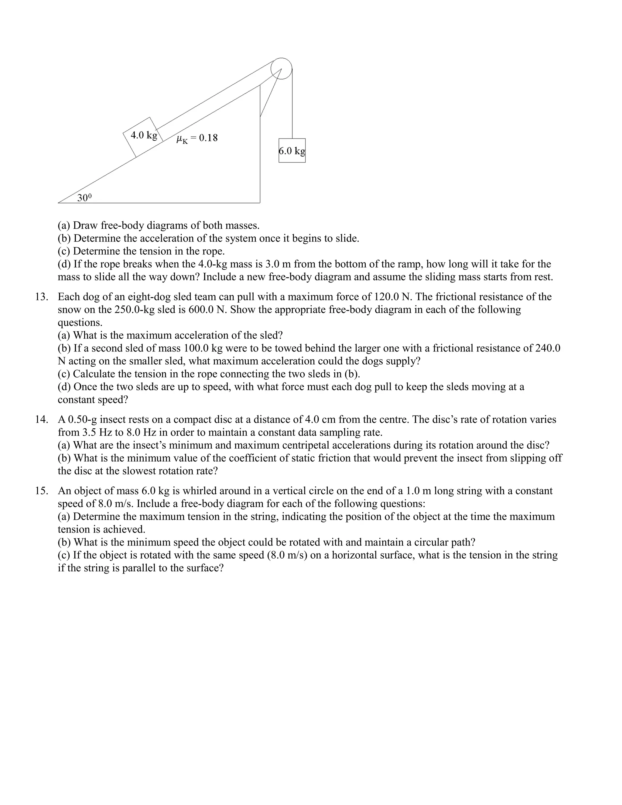(a) Draw free-body diagrams of both masses.
     (b) Determine the acceleration of the system once it begins to slide.
     (c) Determine the tension in the rope.
     (d) If the rope breaks when the 4.0-kg mass is 3.0 m from the bottom of the ramp, how long will it take for the
     mass to slide all the way down? Include a new free-body diagram and assume the sliding mass starts from rest.
13. Each dog of an eight-dog sled team can pull with a maximum force of 120.0 N. The frictional resistance of the
    snow on the 250.0-kg sled is 600.0 N. Show the appropriate free-body diagram in each of the following
    questions.
    (a) What is the maximum acceleration of the sled?
    (b) If a second sled of mass 100.0 kg were to be towed behind the larger one with a frictional resistance of 240.0
    N acting on the smaller sled, what maximum acceleration could the dogs supply?
    (c) Calculate the tension in the rope connecting the two sleds in (b).
    (d) Once the two sleds are up to speed, with what force must each dog pull to keep the sleds moving at a
    constant speed?
14. A 0.50-g insect rests on a compact disc at a distance of 4.0 cm from the centre. The disc’s rate of rotation varies
    from 3.5 Hz to 8.0 Hz in order to maintain a constant data sampling rate.
    (a) What are the insect’s minimum and maximum centripetal accelerations during its rotation around the disc?
    (b) What is the minimum value of the coefficient of static friction that would prevent the insect from slipping off
    the disc at the slowest rotation rate?
15. An object of mass 6.0 kg is whirled around in a vertical circle on the end of a 1.0 m long string with a constant
    speed of 8.0 m/s. Include a free-body diagram for each of the following questions:
    (a) Determine the maximum tension in the string, indicating the position of the object at the time the maximum
    tension is achieved.
    (b) What is the minimum speed the object could be rotated with and maintain a circular path?
    (c) If the object is rotated with the same speed (8.0 m/s) on a horizontal surface, what is the tension in the string
    if the string is parallel to the surface?
 