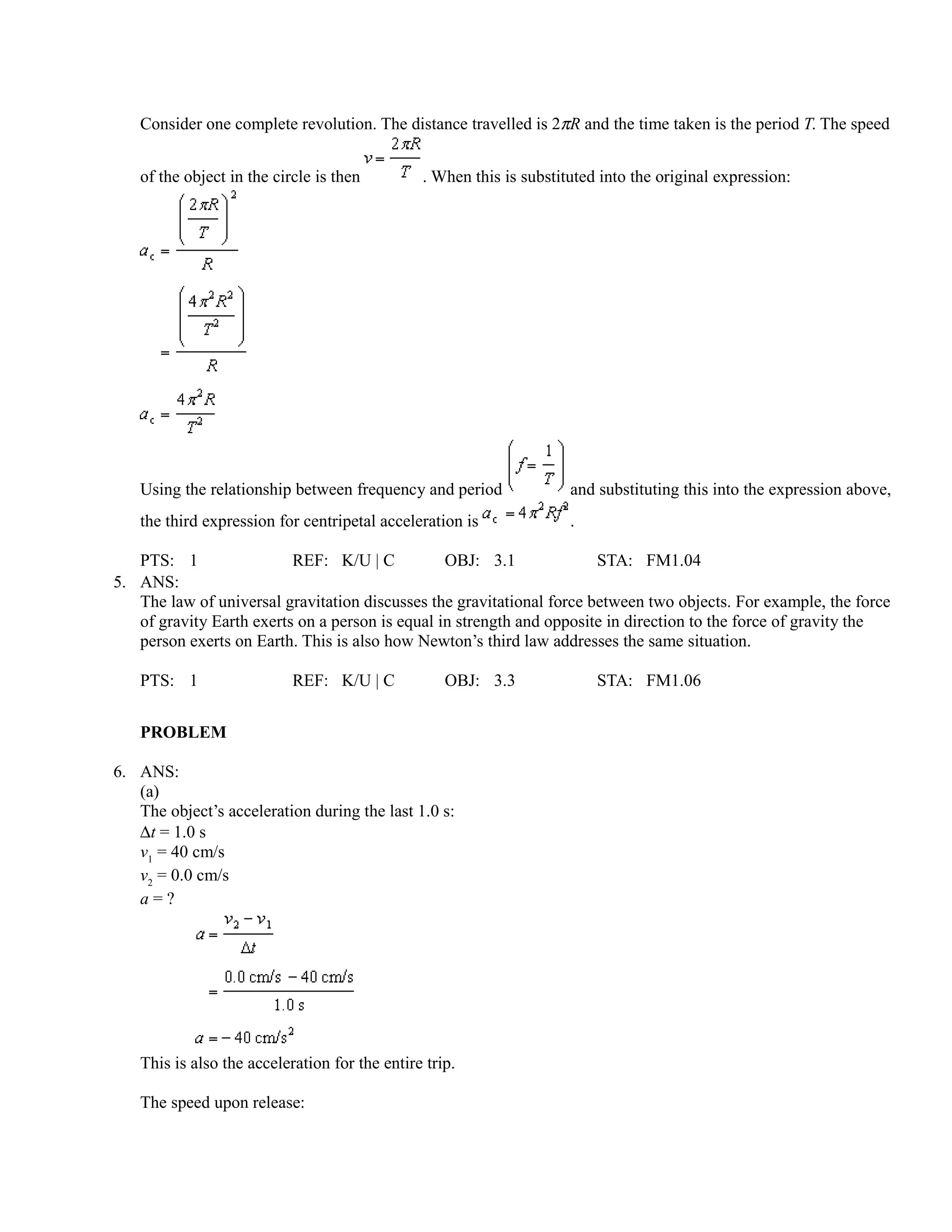 Consider one complete revolution. The distance travelled is 2πR and the time taken is the period T. The speed


   of the object in the circle is then         . When this is substituted into the original expression:




   Using the relationship between frequency and period               and substituting this into the expression above,
   the third expression for centripetal acceleration is              .

   PTS: 1                 REF: K/U | C           OBJ: 3.1              STA: FM1.04
5. ANS:
   The law of universal gravitation discusses the gravitational force between two objects. For example, the force
   of gravity Earth exerts on a person is equal in strength and opposite in direction to the force of gravity the
   person exerts on Earth. This is also how Newton’s third law addresses the same situation.

   PTS: 1                  REF: K/U | C            OBJ: 3.3              STA: FM1.06


   PROBLEM

6. ANS:
   (a)
   The object’s acceleration during the last 1.0 s:
   ∆t = 1.0 s
   v1 = 40 cm/s
   v2 = 0.0 cm/s
   a=?




   This is also the acceleration for the entire trip.

   The speed upon release:
 