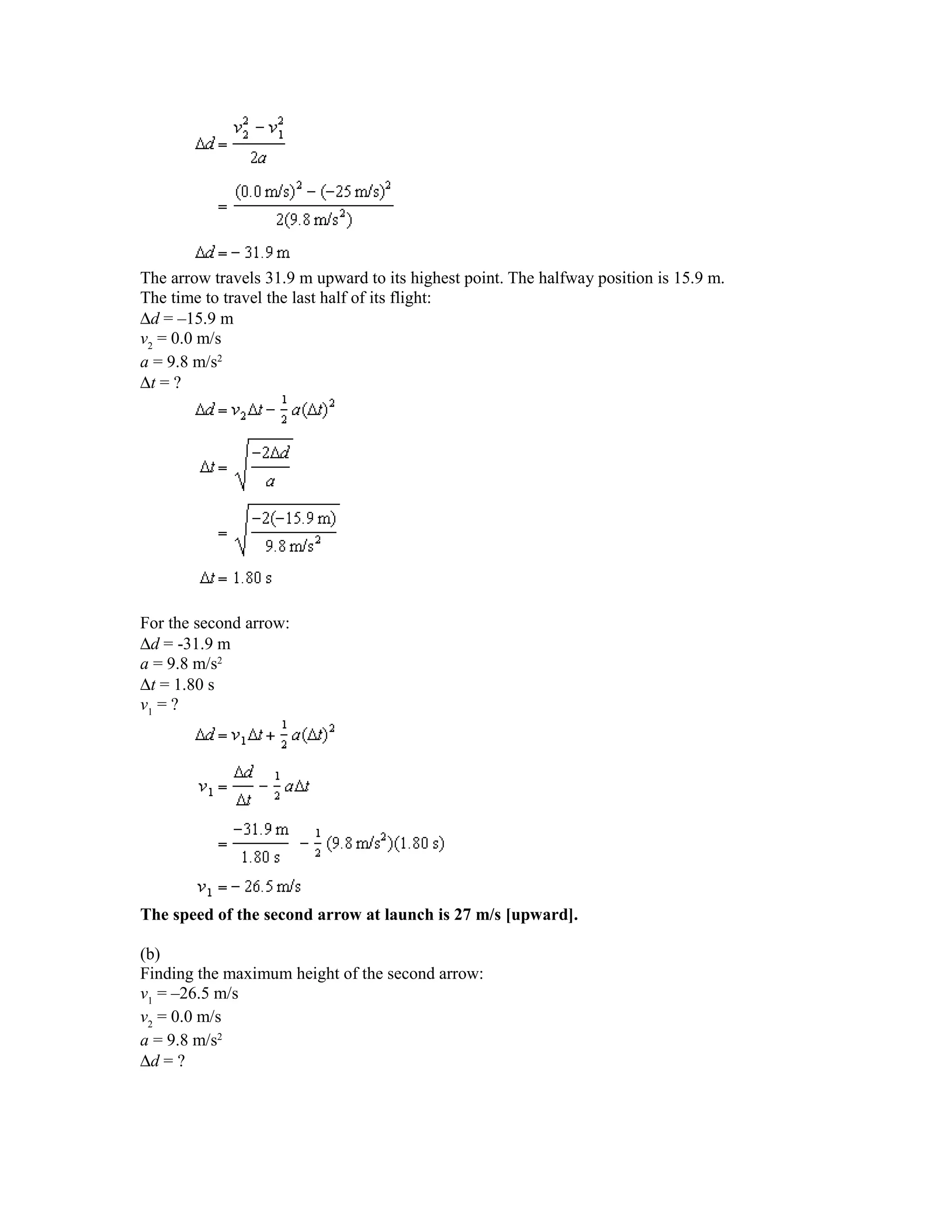 The arrow travels 31.9 m upward to its highest point. The halfway position is 15.9 m.
The time to travel the last half of its flight:
∆d = –15.9 m
v2 = 0.0 m/s
a = 9.8 m/s2
∆t = ?




For the second arrow:
∆d = -31.9 m
a = 9.8 m/s2
∆t = 1.80 s
v1 = ?




The speed of the second arrow at launch is 27 m/s [upward].

(b)
Finding the maximum height of the second arrow:
v1 = –26.5 m/s
v2 = 0.0 m/s
a = 9.8 m/s2
∆d = ?
 