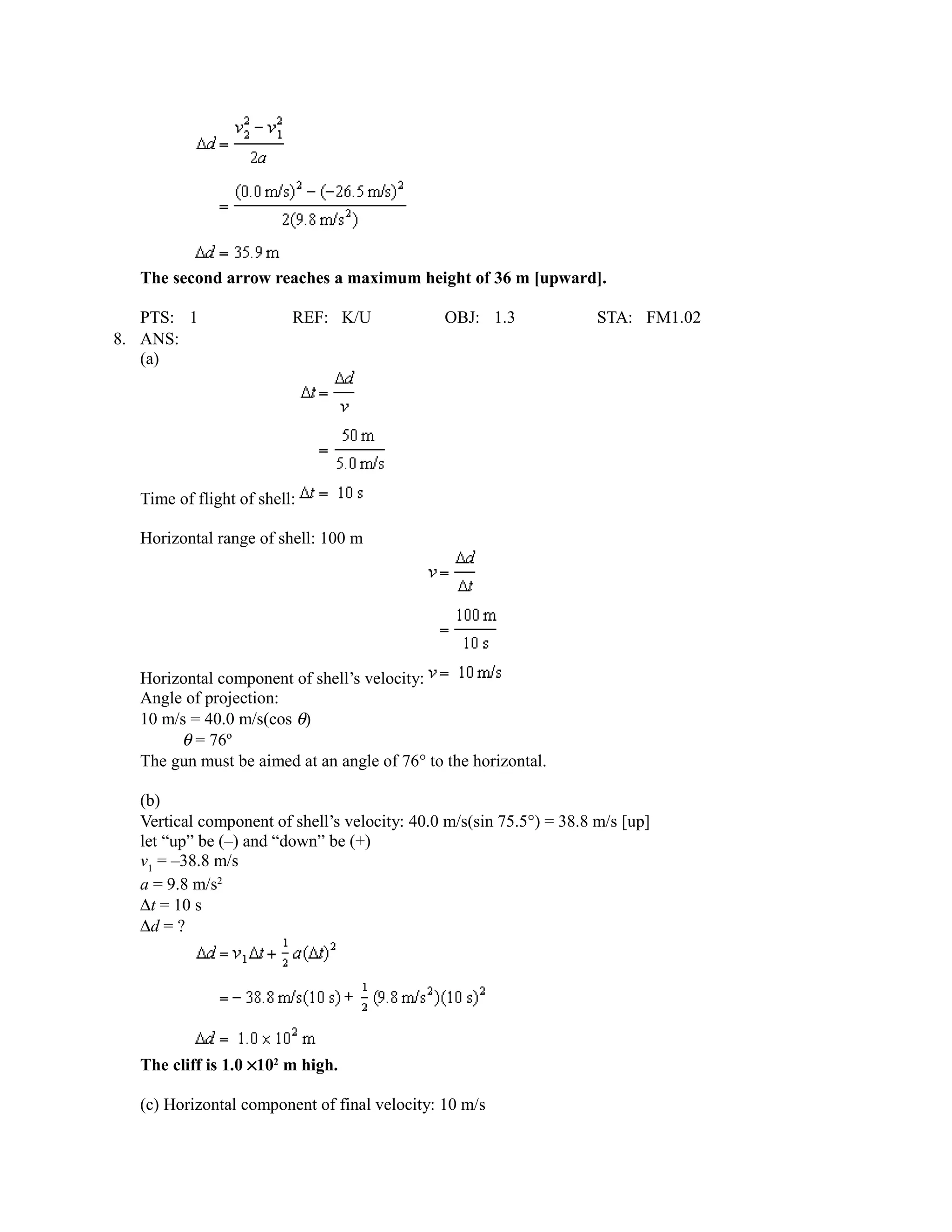 The second arrow reaches a maximum height of 36 m [upward].

   PTS: 1                REF: K/U             OBJ: 1.3               STA: FM1.02
8. ANS:
   (a)




  Time of flight of shell:

  Horizontal range of shell: 100 m




  Horizontal component of shell’s velocity:
  Angle of projection:
  10 m/s = 40.0 m/s(cos θ)
       θ = 76º
  The gun must be aimed at an angle of 76° to the horizontal.

  (b)
  Vertical component of shell’s velocity: 40.0 m/s(sin 75.5°) = 38.8 m/s [up]
  let “up” be (–) and “down” be (+)
  v1 = –38.8 m/s
  a = 9.8 m/s2
  ∆t = 10 s
  ∆d = ?




  The cliff is 1.0 ×102 m high.

  (c) Horizontal component of final velocity: 10 m/s
 