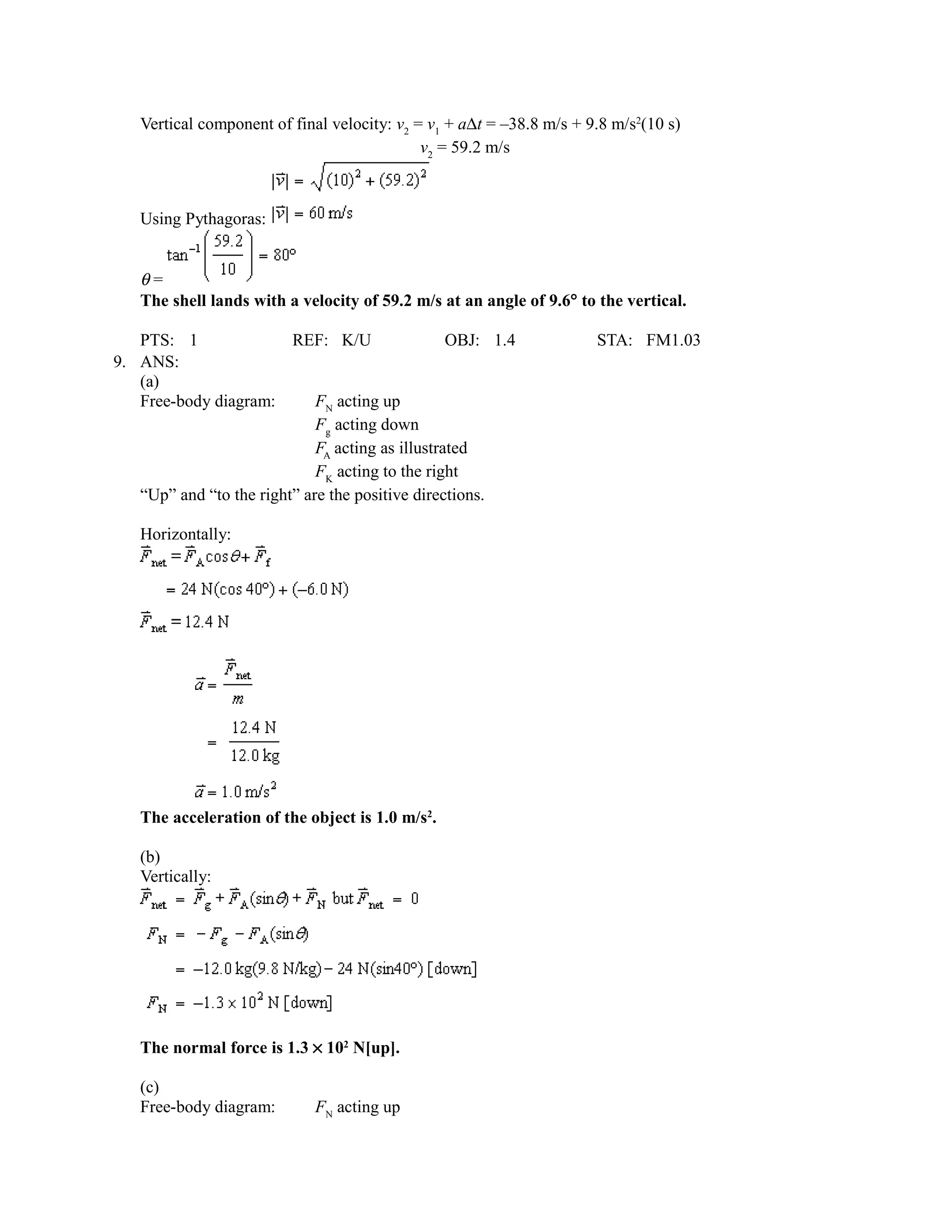 Vertical component of final velocity: v2 = v1 + a∆t = –38.8 m/s + 9.8 m/s2(10 s)
                                             v2 = 59.2 m/s



   Using Pythagoras:


   θ=
   The shell lands with a velocity of 59.2 m/s at an angle of 9.6° to the vertical.

   PTS: 1                REF: K/U                 OBJ: 1.4            STA: FM1.03
9. ANS:
   (a)
   Free-body diagram:        FN acting up
                             Fg acting down
                             FA acting as illustrated
                             FK acting to the right
   “Up” and “to the right” are the positive directions.

   Horizontally:




   The acceleration of the object is 1.0 m/s2.

   (b)
   Vertically:




   The normal force is 1.3 × 102 N[up].

   (c)
   Free-body diagram:        FN acting up
 