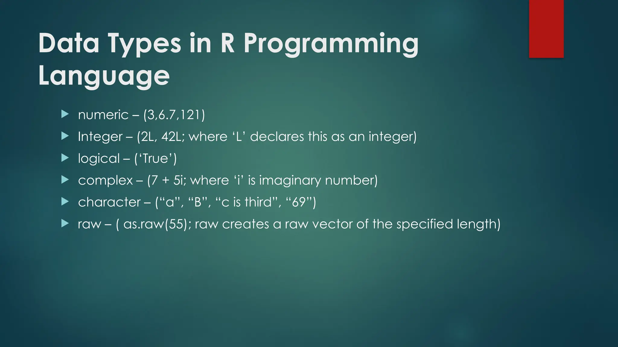Data Types in R Programming
Language
 numeric – (3,6.7,121)
 Integer – (2L, 42L; where ‘L’ declares this as an integer)
 logical – (‘True’)
 complex – (7 + 5i; where ‘i’ is imaginary number)
 character – (“a”, “B”, “c is third”, “69”)
 raw – ( as.raw(55); raw creates a raw vector of the specified length)
 