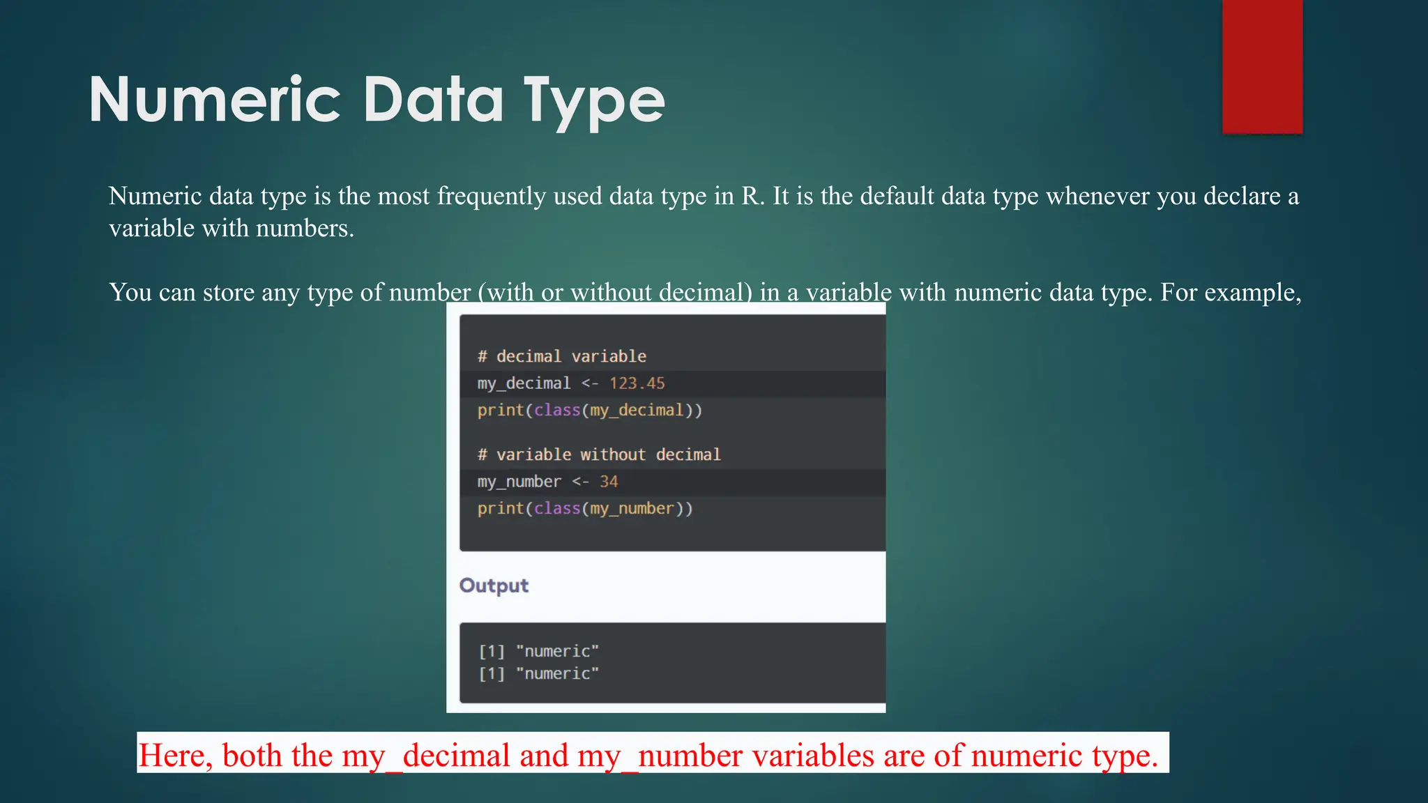 Numeric Data Type
Numeric data type is the most frequently used data type in R. It is the default data type whenever you declare a
variable with numbers.
You can store any type of number (with or without decimal) in a variable with numeric data type. For example,
Here, both the my_decimal and my_number variables are of numeric type.
 