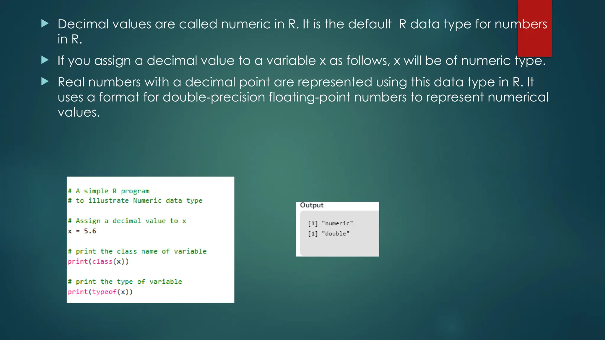  Decimal values are called numeric in R. It is the default R data type for numbers
in R.
 If you assign a decimal value to a variable x as follows, x will be of numeric type.
 Real numbers with a decimal point are represented using this data type in R. It
uses a format for double-precision floating-point numbers to represent numerical
values.
 