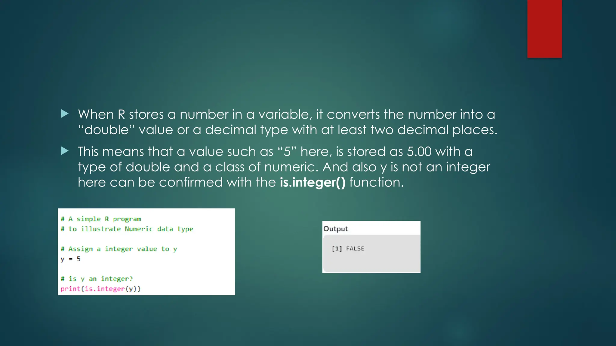  When R stores a number in a variable, it converts the number into a
“double” value or a decimal type with at least two decimal places.
 This means that a value such as “5” here, is stored as 5.00 with a
type of double and a class of numeric. And also y is not an integer
here can be confirmed with the is.integer() function.
 
