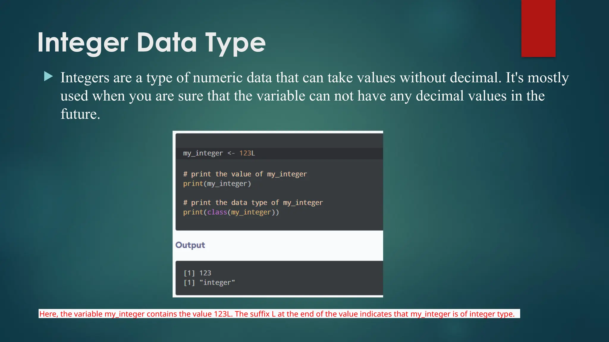 Integer Data Type
 Integers are a type of numeric data that can take values without decimal. It's mostly
used when you are sure that the variable can not have any decimal values in the
future.
Here, the variable my_integer contains the value 123L. The suffix L at the end of the value indicates that my_integer is of integer type.
 