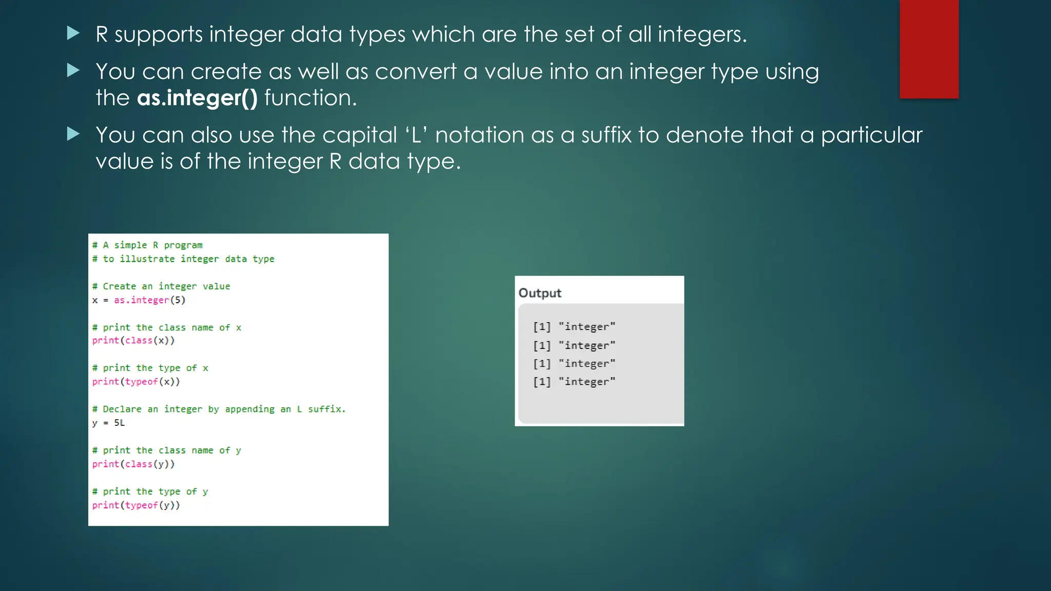  R supports integer data types which are the set of all integers.
 You can create as well as convert a value into an integer type using
the as.integer() function.
 You can also use the capital ‘L’ notation as a suffix to denote that a particular
value is of the integer R data type.
 