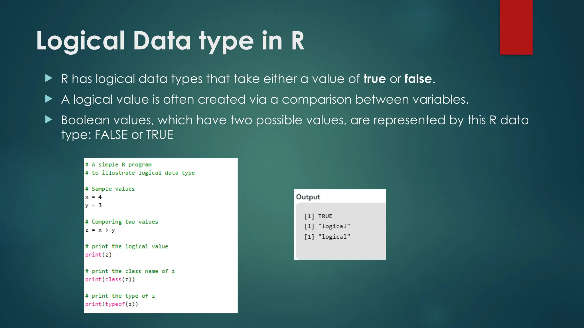 Logical Data type in R
 R has logical data types that take either a value of true or false.
 A logical value is often created via a comparison between variables.
 Boolean values, which have two possible values, are represented by this R data
type: FALSE or TRUE
 