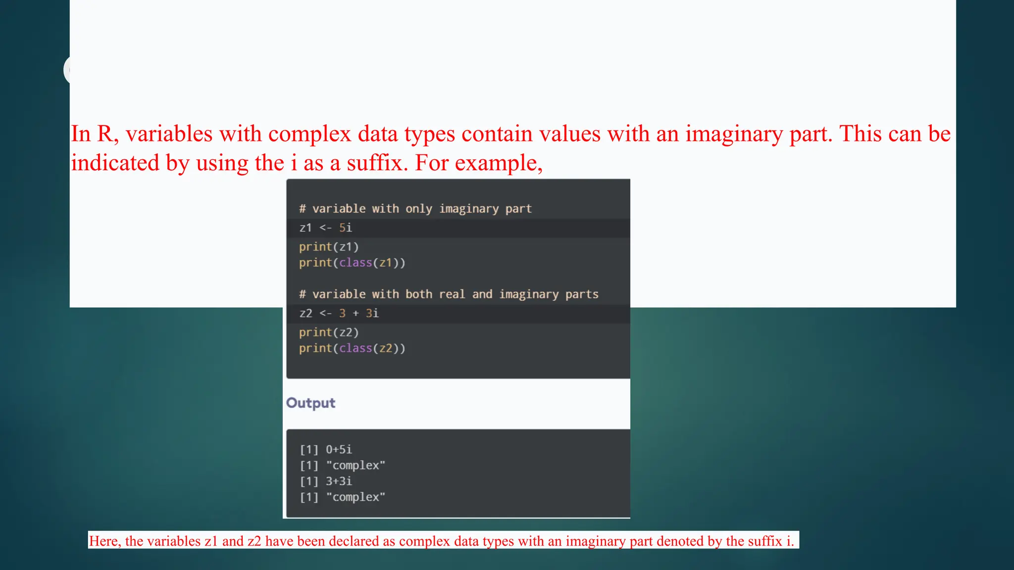 Complex Data Type
In R, variables with complex data types contain values with an imaginary part. This can be
indicated by using the i as a suffix. For example,
Here, the variables z1 and z2 have been declared as complex data types with an imaginary part denoted by the suffix i.
 