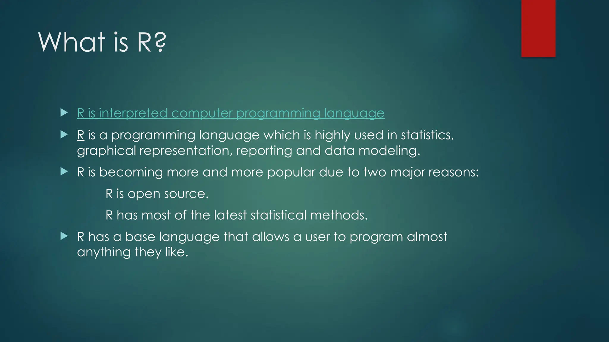 What is R?
 R is interpreted computer programming language
 R is a programming language which is highly used in statistics,
graphical representation, reporting and data modeling.
 R is becoming more and more popular due to two major reasons:
R is open source.
R has most of the latest statistical methods.
 R has a base language that allows a user to program almost
anything they like.
 