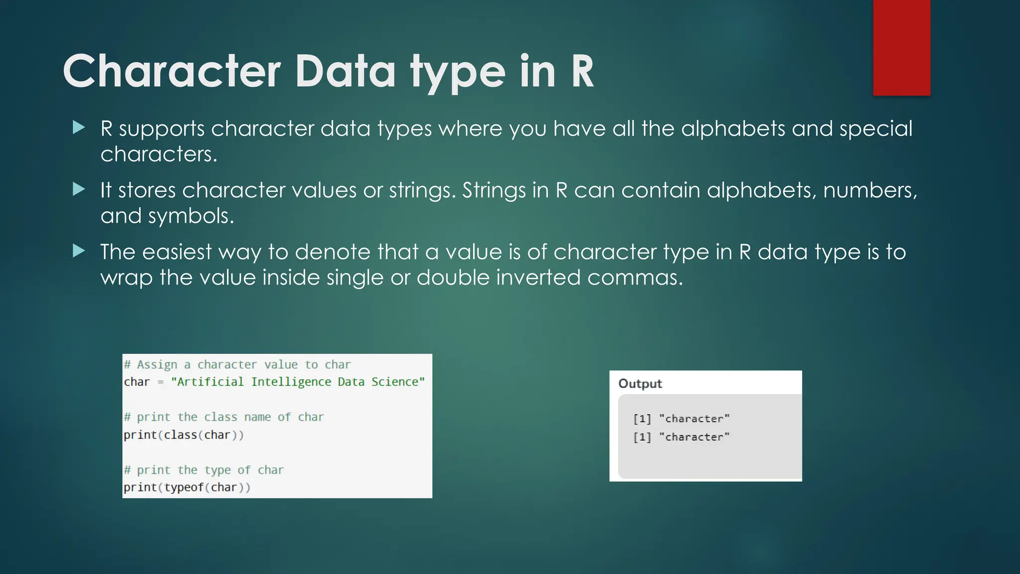Character Data type in R
 R supports character data types where you have all the alphabets and special
characters.
 It stores character values or strings. Strings in R can contain alphabets, numbers,
and symbols.
 The easiest way to denote that a value is of character type in R data type is to
wrap the value inside single or double inverted commas.
 