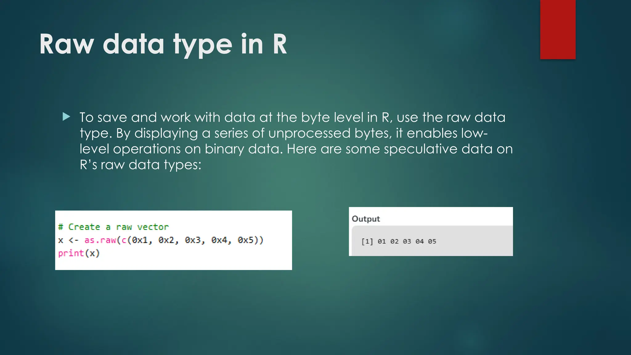 Raw data type in R
 To save and work with data at the byte level in R, use the raw data
type. By displaying a series of unprocessed bytes, it enables low-
level operations on binary data. Here are some speculative data on
R’s raw data types:
 