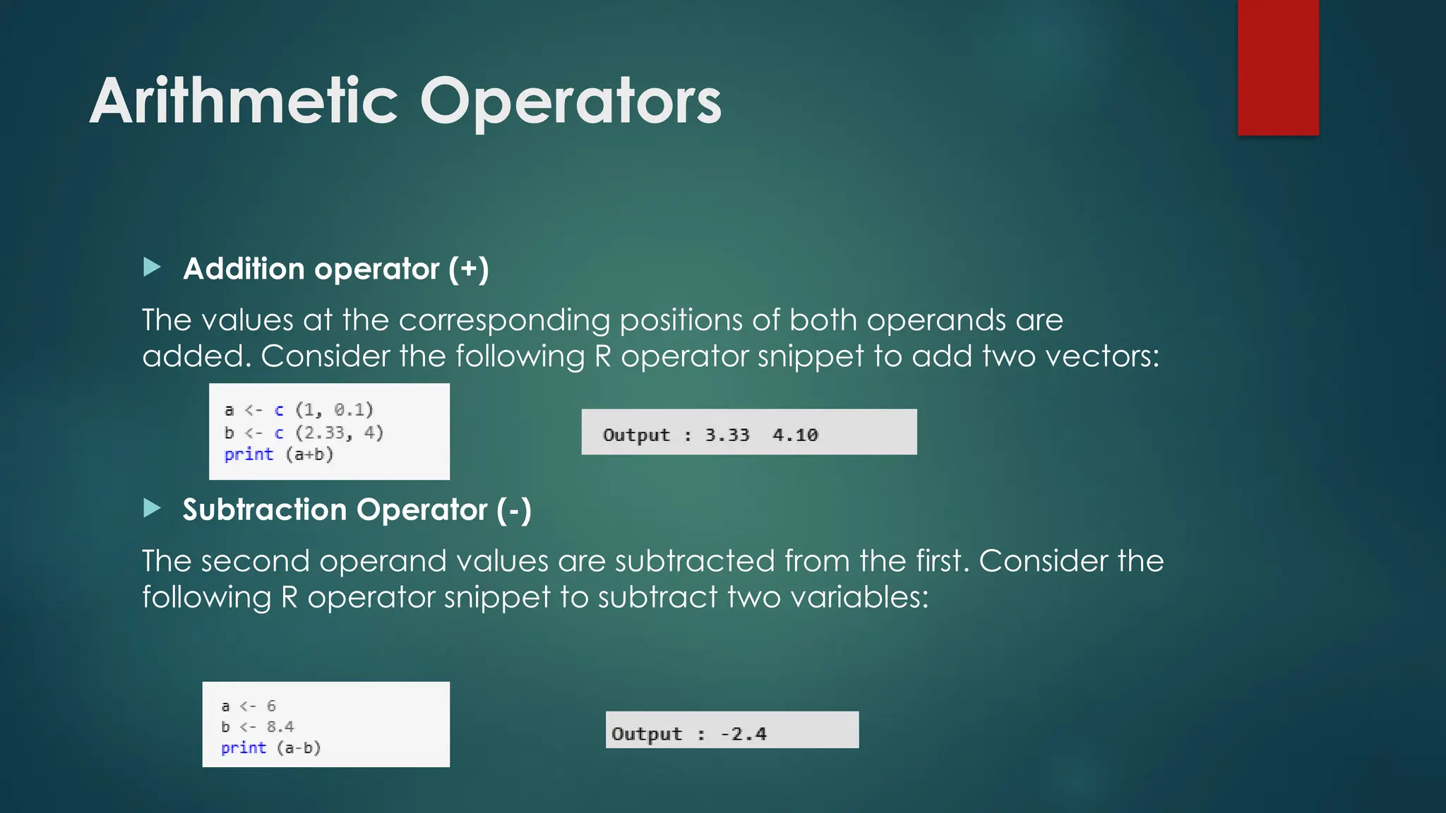Arithmetic Operators
 Addition operator (+)
The values at the corresponding positions of both operands are
added. Consider the following R operator snippet to add two vectors:
 Subtraction Operator (-)
The second operand values are subtracted from the first. Consider the
following R operator snippet to subtract two variables:
 