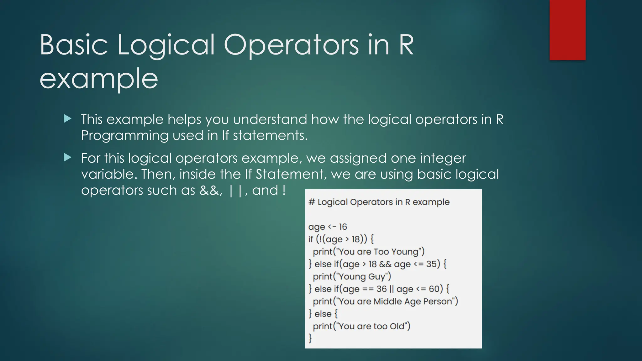 Basic Logical Operators in R
example
 This example helps you understand how the logical operators in R
Programming used in If statements.
 For this logical operators example, we assigned one integer
variable. Then, inside the If Statement, we are using basic logical
operators such as &&, ||, and !
 