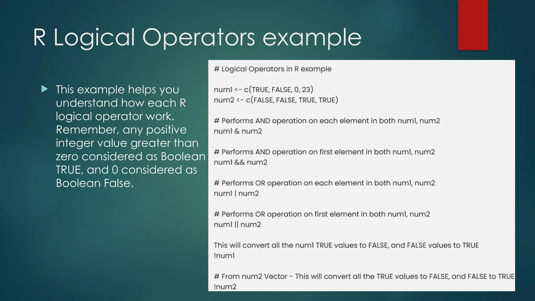 R Logical Operators example
 This example helps you
understand how each R
logical operator work.
Remember, any positive
integer value greater than
zero considered as Boolean
TRUE, and 0 considered as
Boolean False.
 